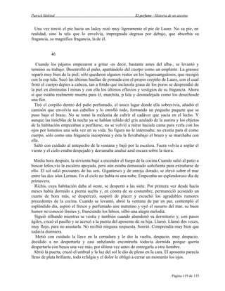 Patrick Süskind

El perfume - Historia de un asesino

Una vez torció el pie hacia un ladoy rozó muy ligeramente el pie de Laure. No su pie, en
realidad, sino la tela que lo envolvía, impregnada degrasa por debajo, que absorbía su
fragancia, su magnífica fragancia, la de él.
46
Cuando los pájaros empezaron a gritar -es decir, bastante antes del alba-, se levantó y
terminó su trabajo. Desenrolló el paño, apartándolo del cuerpo como un emplasto. La grasase
separó muy bien de la piel; sólo quedaron algunos restos en los lugaresangulosos, que recogió
con la esp tula. Secó las últimas huellas de pomada con el propio corpiño de Laure, con el cual
frotó el cuerpo depies a cabeza, tan a fondo que inclusola grasa de los poros se desprendió de
la piel en diminutas l minas y con ella los últimos efluvios y vestigios de su fragancia. Ahora
sí que estaba realmente muerta para él, marchita, p lida y desmadejada como los desechosde
una flor.
Tiró el corpiño dentro del paño perfumado, el único lugar donde ella sobrevivía, añadió el
camisón que envolvía sus cabellos y lo enrolló todo, formando un pequeño paquete que se
puso bajo el brazo. No se tomó la molestia de cubrir el cadáver que yacía en el lecho. Y
aunque las tinieblas de la noche ya se habían teñido del gris azulado de la aurora y los objetos
de la habitación empezaban a perfilarse, no se volvió a mirar haciala cama para verla con los
ojos por lomenos una sola vez en su vida. Su figura no le interesaba; no existía para él como
cuerpo, sólo como una fragancia incorpórea y ésta la llevababajo el brazo y se marchaba con
ella.
Saltó con cuidado al antepecho de la ventana y bajó por la escalera. Fuera volvía a soplar el
viento y el cielo estaba despejado y derramaba unaluz azul oscura sobre la tierra.
Media hora después, la sirvienta bajó a encender el fuego de la cocina.Cuando salió al patio a
buscar leños,vio la escalera apoyada, pero aún estaba demasiado soñolienta para extrañarse de
ello. El sol salió pocoantes de las seis. Gigantesco y de unrojo dorado, se elevó sobre el mar
entre las dos islas Lerinas. En el cielo no había ni una nube. Empezaba un esplendoroso día de
primavera.
Richis, cuya habitación daba al oeste, se despertó a las siete. Por primera vez desde hacía
meses había dormido a pierna suelta y, en contra de su costumbre, permaneció acostado un
cuarto de hora más, se desperezó, suspiró de placer y escuchó los agradables rumores
procedentes de la cocina. Cuando se levantó, abrió la ventana de par en par, contempló el
espléndido día, aspiró el fresco y perfumado aire matutino y oyó el susurro del mar, su buen
humor no conoció límites y, frunciendo los labios, silbó una alegre melodía.
Siguió silbando mientras se vestía y también cuando abandonó su dormitorio y, con pasos
ágiles, cruzó el pasillo y se acercó a la puerta del aposento de su hija. Llamó. Llamó dos veces,
muy flojo, para no asustarla. No recibió ninguna respuesta. Sonrió. Comprendía muy bien que
todavía durmiera.
Metió con cuidado la llave en la cerradura y le dio la vuelta, despacio, muy despacio,
decidido a no despertarla y casi anhelando encontrarla todavía dormida porque quería
despertarla con besos una vez más, por última vez antes de entregarla a otro hombre.
Abrió la puerta, cruzó el umbral y la luz del sol le dio de pleno en la cara. El aposento parecía
lleno de plata brillante, todo refulgía y el dolor le obligó a cerrar un momento los ojos.

Página 119 de 135

 