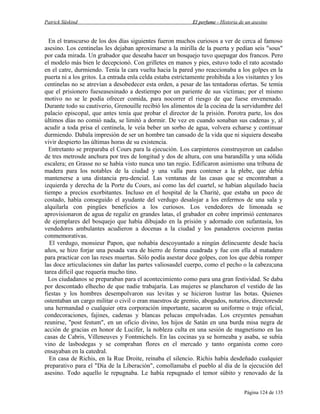 Patrick Süskind

El perfume - Historia de un asesino

En el transcurso de los dos días siguientes fueron muchos curiosos a ver de cerca al famoso
asesino. Los centinelas les dejaban aproximarse a la mirilla de la puerta y pedían seis "sous"
por cada mirada. Un grabador que deseaba hacer un bosquejo tuvo quepagar dos francos. Pero
el modelo más bien le decepcionó. Con grilletes en manos y pies, estuvo todo el rato acostado
en el catre, durmiendo. Tenía la cara vuelta hacia la pared yno reaccionaba a los golpes en la
puerta ni a los gritos. La entrada enla celda estaba estrictamente prohibida a los visitantes y los
centinelas no se atrevían a desobedecer esta orden, a pesar de las tentadoras ofertas. Se temía
que el prisionero fueseasesinado a destiempo por un pariente de sus víctimas; por el mismo
motivo no se le podía ofrecer comida, para nocorrer el riesgo de que fuese envenenado.
Durante todo su cautiverio, Grenouille recibió los alimentos de la cocina de la servidumbre del
palacio episcopal, que antes tenía que probar el director de la prisión. Porotra parte, los dos
últimos días no comió nada, se limitó a dormir. De vez en cuando sonaban sus cadenas y, al
acudir a toda prisa el centinela, le veía beber un sorbo de agua, volvera echarse y continuar
durmiendo. Dabala impresión de ser un hombre tan cansado de la vida que ni siquiera deseaba
vivir despierto las últimas horas de su existencia.
Entretanto se preparaba el Cours para la ejecución. Los carpinteros construyeron un cadalso
de tres metrosde anchura por tres de longitud y dos de altura, con una barandilla y una sólida
escalera; en Grasse no se había visto nunca uno tan regio. Edificaron asimismo una tribuna de
madera para los notables de la ciudad y una valla para contener a la plebe, que debía
mantenerse a una distancia pru-dencial. Las ventanas de las casas que se encontraban a
izquierda y derecha de la Porte du Cours, así como las del cuartel, se habían alquilado hacía
tiempo a precios exorbitantes. Incluso en el hospital de la Charitè, que estaba un poco de
costado, había conseguido el ayudante del verdugo desalojar a los enfermos de una sala y
alquilarla con pingües beneficios a los curiosos. Los vendedores de limonada se
aprovisionaron de agua de regaliz en grandes latas, el grabador en cobre imprimió centenares
de ejemplares del bosquejo que había dibujado en la prisión y adornado con sufantasía, los
vendedores ambulantes acudieron a docenas a la ciudad y los panaderos cocieron pastas
conmemorativas.
El verdugo, monsieur Papon, que nohabía descoyuntado a ningún delincuente desde hacía
años, se hizo forjar una pesada vara de hierro de forma cuadrada y fue con ella al matadero
para practicar con las reses muertas. Sólo podía asestar doce golpes, con los que debía romper
las doce articulaciones sin dañar las partes valiosasdel cuerpo, como el pecho o la cabeza;una
tarea difícil que requería mucho tino.
Los ciudadanos se preparaban para el acontecimiento como para una gran festividad. Se daba
por descontado elhecho de que nadie trabajaría. Las mujeres se plancharon el vestido de las
fiestas y los hombres desempolvaron sus levitas y se hicieron lustrar las botas. Quienes
ostentaban un cargo militar o civil o eran maestros de gremio, abogados, notarios, directoresde
una hermandad o cualquier otra corporación importante, sacaron su uniforme o traje oficial,
condecoraciones, fajines, cadenas y blancas pelucas empolvadas. Los creyentes pensaban
reunirse, "post festum", en un oficio divino, los hijos de Satán en una burda misa negra de
acción de gracias en honor de Lucifer, la nobleza culta en una sesión de magnetismo en las
casas de Cabris, Villeneuves y Fontmichels. En las cocinas ya se horneaba y asaba, se subía
vino de lasbodegas y se compraban flores en el mercado y tanto organista como coro
ensayaban en la catedral.
En casa de Richis, en la Rue Droite, reinaba el silencio. Richis había desdeñado cualquier
preparativo para el "Día de la Liberación", comollamaba el pueblo al día de la ejecución del
asesino. Todo aquello le repugnaba. Le había repugnado el temor súbito y renovado de la
Página 124 de 135

 