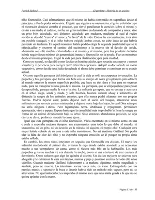 Patrick Süskind

El perfume - Historia de un asesino

niño Grenouille. Casi afirmaríamos que él mismo las había convertido en superfluas desde el
principio, a fin de poder sobrevivir. El grito que siguió a su nacimiento, el grito exhalado bajo
el mostrador dondese cortaba el pescado, que sirvió parallamar la atención sobre sí mismo y
enviar a su madre al cadalso, no fue un grito instintivo en demanda de compasión y amor, sino
un grito bien calculado, casi diríamos calculado con madurez, mediante el cual el recién
nacido se decidió "contra" el amor y "a favor" de la vida. Dadas las circunstancias, ésta sólo
era posible sinaquél, y si el niño hubiera exigido ambas cosas, no cabe duda de que habría
perecido sin tardanza. En aquel momento habría podido elegir la segunda posibilidad que se le
ofrecía,callar y recorrer el camino del nacimiento a la muerte sin el desvío de lavida,
ahorrando con ello muchas calamidades a sí mismo y al mundo, pero tan prudente decisión
habría requeridoun mínimo de generosidad innata y Grenouille no la poseía. Fue un monstruo
desde el mismo principio. Eligió la vida por pura obstinación ypor pura maldad.
Como es natural, no decidió como decide un hombre adulto, que necesita una mayor o menor
sensatez y experiencia para escoger entre diferentes opciones. Adoptó su decisión de un modo
vegetativo, como decide una judía desechada si ahora debe germinar o continuar en su estado
actual.
O como aquella garrapata del árbol,para la cual la vida es sólo una perpetua invernación. La
pequeña y fea garrapata, que forma una bola con su cuerpo de color gris plomizo para ofrecer
al mundo exterior la menor superficie posible; que hace su piel dura y lisa para no secretar
nada, para no transpirar ni una gota de sí misma. La garrapata, que se empequeñece para pasar
desapercibida, paraque nadie la vea y la pise. La solitaria garrapata, que se encoge y acurruca
en el árbol, ciega, sorda y muda, y sólo husmea, husmea durante añosy a kilómetros de
distancia la sangre de los animales errantes, que ella nunca podrá alcanzar por sus propias
fuerzas. Podría dejarse caer; podría dejarse caer al suelo del bosque, arrastrarse unos
milímetros con sus seis patitas minúsculas y dejarse morir bajo las hojas, lo cual Dios sabeque
no sería ninguna l stima. Pero lagarrapata, terca, obstinada y repugnante, permanece
acurrucada, vive y espera. Espera hasta que la casualidad más improbable le lleve la sangre en
forma de un animal directamente bajo su árbol. Sólo entonces abandonasu posición, se deja
caer y se clava, perfora y muerde la carne ajena...
Igual que esta garrapata era el niño Grenouille. Vivía encerrado en sí mismo como en una
c psula y esperaba mejores tiempos. sus excrementos eran todo lo que daba al mundo; ni
unasonrisa, ni un grito, ni un destello en la mirada, ni siquiera el propio olor. Cualquier otra
mujer habría echado de su casa a este niño monstruoso. No así madame Gaillard. No podía
oler la falta de olor del niño y no esperaba ninguna emoción de él porque su propia alma
estaba sellada.
En cambio, los otros niños intuyeron en seguida que Grenouille era distinto. El nuevo les
infundió miedodesde el primer día; evitaron la caja donde estaba acostado y se acercaron
mucho a sus compañeros de cama, como si hiciera más frío en la habitación. Los más
pequeños gritaron muchas ve ces durante la noche, como si una corriente de aire cruzara el
dormitorio. Otros soñaron que algo les quitaba el aliento. Un día los mayores se unieron para
ahogarlo y le cubrieron la cara con trapos, mantas y paja y pusieron encima de todo ello unos
ladrillos. Cuando madame Gaillard lodesenterró a la mañana siguiente, estaba magullado y
azulado, pero no muerto. Lo intentaron varias veces más, en vano. Estrangularlo con las
propias manos o taponarle la boca o lanariz habría sido un método más seguro, pero no se
atrevieron. No queríantocarlo; les inspiraba el mismo asco que una araña gorda a la que no se
quiere aplastar con la mano.

Página 13 de 135

 