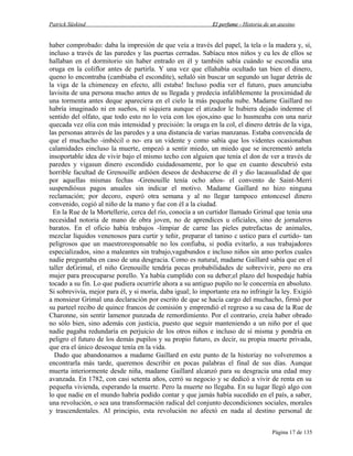 Patrick Süskind

El perfume - Historia de un asesino

haber comprobado: daba la impresión de que veía a través del papel, la tela o la madera y, sí,
incluso a través de las paredes y las puertas cerradas. Sabíacu ntos niños y cu les de ellos se
hallaban en el dormitorio sin haber entrado en él y también sabía cuándo se escondía una
oruga en la coliflor antes de partirla. Y una vez que ellahabía ocultado tan bien el dinero,
queno lo encontraba (cambiaba el escondite), señaló sin buscar un segundo un lugar detrás de
la viga de la chimeneay en efecto, allí estaba! Incluso podía ver el futuro, pues anunciaba
lavisita de una persona mucho antes de su llegada y predecía infaliblemente la proximidad de
una tormenta antes deque apareciera en el cielo la más pequeña nube. Madame Gaillard no
habría imaginado ni en sueños, ni siquiera aunque el atizador le hubiera dejado indemne el
sentido del olfato, que todo esto no lo veía con los ojos,sino que lo husmeaba con una nariz
quecada vez olía con más intensidad y precisión: la oruga en la col, el dinero detrás de la viga,
las personas através de las paredes y a una distancia de varias manzanas. Estaba convencida de
que el muchacho -imbécil o no- era un vidente y como sabía que los videntes ocasionaban
calamidades eincluso la muerte, empezó a sentir miedo, un miedo que se incrementó antela
insoportable idea de vivir bajo el mismo techo con alguien que tenía el don de ver a través de
paredes y vigasun dinero escondido cuidadosamente, por lo que en cuanto descubrió esta
horrible facultad de Grenouille ardióen deseos de deshacerse de él y dio lacasualidad de que
por aquellas mismas fechas -Grenouille tenía ocho años- el convento de Saint-Merri
suspendiósus pagos anuales sin indicar el motivo. Madame Gaillard no hizo ninguna
reclamación; por decoro, esperó otra semana y al no llegar tampoco entoncesel dinero
convenido, cogió al niño de la mano y fue con él a la ciudad.
En la Rue de la Mortellerie, cerca del río, conocía a un curtidor llamado Grimal que tenía una
necesidad notoria de mano de obra joven, no de aprendices u oficiales, sino de jornaleros
baratos. En el oficio había trabajos -limpiar de carne las pieles putrefactas de animales,
mezclar líquidos venenosos para curtir y teñir, preparar el tanino c ustico para el curtido- tan
peligrosos que un maestroresponsable no los confiaba, si podía evitarlo, a sus trabajadores
especializados, sino a maleantes sin trabajo,vagabundos e incluso niños sin amo porlos cuales
nadie preguntaba en caso de una desgracia. Como es natural, madame Gaillard sabía que en el
taller deGrimal, el niño Grenouille tendría pocas probabilidades de sobrevivir, pero no era
mujer para preocuparse porello. Ya había cumplido con su deber;el plazo del hospedaje había
tocado a su fin. Lo que pudiera ocurrirle ahora a su antiguo pupilo no le concernía en absoluto.
Si sobrevivía, mejor para él, y si moría, daba igual; lo importante era no infringir la ley. Exigió
a monsieur Grimal una declaración por escrito de que se hacía cargo del muchacho, firmó por
su parteel recibo de quince francos de comisión y emprendió el regreso a su casa de la Rue de
Charonne, sin sentir lamenor punzada de remordimiento. Por el contrario, creía haber obrado
no sólo bien, sino además con justicia, puesto que seguir manteniendo a un niño por el que
nadie pagaba redundaría en perjuicio de los otros niños e incluso de sí misma y pondría en
peligro el futuro de los demás pupilos y su propio futuro, es decir, su propia muerte privada,
que era el único deseoque tenía en la vida.
Dado que abandonamos a madame Gaillard en este punto de la historiay no volveremos a
encontrarla más tarde, queremos describir en pocas palabras el final de sus días. Aunque
muerta interiormente desde niña, madame Gaillard alcanzó para su desgracia una edad muy
avanzada. En 1782, con casi setenta años, cerró su negocio y se dedicó a vivir de renta en su
pequeña vivienda, esperando la muerte. Pero la muerte no llegaba. En su lugar llegó algo con
lo que nadie en el mundo habría podido contar y que jamás había sucedido en el país, a saber,
una revolución, o sea una transformación radical del conjunto decondiciones sociales, morales
y trascendentales. Al principio, esta revolución no afectó en nada al destino personal de
Página 17 de 135

 