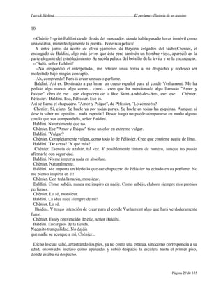 Patrick Süskind

El perfume - Historia de un asesino

10
--Chènier! -gritó Baldini desde detrás del mostrador, donde había pasado horas inmóvil como
una estatua, mirando fijamente la puerta-. Poneosla peluca!
Y entre jarras de aceite de oliva yjamones de Bayona colgados del techo,Chènier, el
encargado de Baldini, algo más joven que éste pero también un hombre viejo, apareció en la
parte elegante del establecimiento. Se sacóla peluca del bolsillo de la levita y se la encasquetó.
--¨Salís, señor Baldini?
--No -respondió el interpelado-, me retiraré unas horas a mi despacho y nodeseo ser
molestado bajo ningún concepto.
--Ah, comprendo! Pens is crear unnuevo perfume.
Baldini. Así es. Destinado a perfumar un cuero español para el conde Verhamont. Me ha
pedido algo nuevo, algo como... como... creo que ha mencionado algo llamado "Amor y
Psique", obra de ese... ese chapucero de la Rue Saint-Andrè-des-Arts, ese...ese... Chènier.
Pèlissier. Baldini. Eso, Pèlissier. Eso es.
Así se llama el chapucero. "Amor y Psique", de Pèlissier. ¨Lo conocéis?
Chènier. Sí, claro. Se huele ya por todas partes. Se huele en todas las esquinas. Aunque, si
dese is saber mi opinión... nada especial! Desde luego no puede compararse en modo alguno
con lo que vos compondréis, señor Baldini.
Baldini. Naturalmente que no.
Chènier. Ese "Amor y Psique" tiene un olor en extremo vulgar.
Baldini. ¨Vulgar?
Chènier. Completamente vulgar, como todo lo de Pèlissier. Creo que contiene aceite de lima.
Baldini. ¨De veras? ¨Y qué más?
Chènier. Esencia de azahar, tal vez. Y posiblemente tintura de romero, aunque no puedo
afirmarlo con seguridad.
Baldini. No me importa nada en absoluto.
Chènier. Naturalmente.
Baldini. Me importa un bledo lo que ese chapucero de Pèlissier ha echado en su perfume. No
me pienso inspirar en él!
Chènier. Con toda la razón, monsieur.
Baldini. Como sabéis, nunca me inspiro en nadie. Como sabéis, elaboro siempre mis propios
perfumes.
Chènier. Lo sé, monsieur.
Baldini. La idea nace siempre de mí!
Chènier. Lo sé.
Baldini. Y tengo intención de crear para el conde Verhamont algo que hará verdaderamente
furor.
Chènier. Estoy convencido de ello, señor Baldini.
Baldini. Encargaos de la tienda.
Necesito tranquilidad. No dejéis
que nadie se acerque a mí, Chènier...
Dicho lo cual salió, arrastrando los pies, ya no como una estatua, sinocomo correspondía a su
edad, encorvado, incluso como apaleado, y subió despacio la escalera hasta el primer piso,
donde estaba su despacho.

Página 29 de 135

 