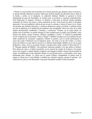 Patrick Süskind

El perfume - Historia de un asesino

Chènier se colocó detrás del mostrador en la misma posición que adoptara antes el maestro y
se quedó mirando fijamente la puerta. Sabía qué ocurriría durante las próximas horas: nada en
la tienda y arriba, en el despacho, la catástrofe habitual. Baldini se quitaría la levita
impregnada de agua de franchipán, se sentaría ante su escritorio y esperaría unainspiración.
Esta inspiración no llegaría. Entonces se dirigiría a toda prisa al armario donde guardaba
centenares de frascos de ensayo y haría unamezcla al azar. Esta mezcla no daría el resultado
apetecido. Con una maldición, abriría de par en par la ventana y tiraría el frasco al río. Haría
otra prueba, que también fracasaría, y entonces empezaría a gritar yvociferar y acabaría hecho
un mar de lágrimas en la habitación de ambiente casi irrespirable. Hacia las siete de la tarde
bajaría desconsolado, temblando y llorando, y confesaría: "Chènier, ya no tengo olfato, no
puedo crear el perfume, no puedo entregar el cuero español para el conde, estoy perdido, estoy
muerto por dentro, quiero morirme, Chènier, ayudadme a morir!" Y Chènier le propondría
enviar a alguien por un frascode "Amor y Psique" y Baldini accedería con la condición de que
nadie seenterase de semejante vergüenza; Chènier lo juraría y por la noche perfumarían el
cuero del conde Verhamont con la fragancia ajena. Así sería y no de otro modo y el único
deseo de Chènier era que toda la escena ya se hubiera desarrollado. Baldini ya no era un gran
perfumista. Antes, sí;en su juventud, treinta o cuarenta años, había creado la "Rosa del sur" y
el "Bouquet galante de Baldini", dos perfumes realmente grandes a los que debía su fortuna.
Pero ahora era viejo y se había consumido; ya no conocía las modas de la época y los gustos
nuevos de la gente y cuando lograba componer una fragancia inédita, erauna mezcla pasada de
moda, invendible,que al año siguiente diluían en una décima parte y malvendían como agua
perfumada para surtidor. Lo siento por él, pensó Chènier, arreglándose la peluca ante el
espejo, lo siento por el viejo Baldini y también por subonito negocio, porque lo arruinar, ylo
siento por mí, que ya seré demasiado viejo para remontarlo cuando lo haya arruinado...

Página 30 de 135

 
