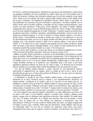 Patrick Süskind

El perfume - Historia de un asesino

del rostro y, también mecánicamente, inhalando una porción de aire perfumado y expuls ndolo
en pequeñas cantidades, tal como mandaban las reglas. Hasta que por fin la propia nariz le
liberó del tormento, mediante una hinchazón alérgica que la cerró por completo conun tapón
céreo. Ahora ya no era capazde oler nada y apenas podía respirar; tenía la nariz tapada como
por un grave resfriado y los lagrimales le goteaban. Gracias a Dios! Ahora sí que podía, sin
remordimientos de conciencia, dar por terminado el experimento. Ya había cumplido con su
debery hecho todo lo posible conforme a lasreglas del arte, aunque infructuosamente, como
ocurría con tanta frecuencia. "Ultra posse nemo obligatur". Se acabó el trabajo. Mañana
tempranoenviaría a buscar a casa de Pèlissierun gran frasco de "Amor y Psique" para perfumar
con él el cuero español encargado por el conde Verhamont. Y después cogería su maletín lleno
de jabones anticuados, "sentbons", pomadas y almohadillas perfumadas y haría la ronda de los
salones de ancianas duquesas. Y un día se moriría la úl-tima duquesa anciana y con ella su
última cliente. l sería también un anciano y tendría que vender su casa aPèlissier o a otro de
los advenedizoscon dinero, que tal vez le darían unasdos mil libras por ella. Entonces haría el
equipaje, una o dos maletas yviajaría a Italia con su anciana esposa, si ésta aún no había
muerto. Y si él sobrevivía al viaje, compraría una pequeña casa de campo en Mesina, donde
todo era barato y allí moriría Giuseppe Baldini, en un tiempo el mayor perfumista de París,
arruinado, cuando Dios quisiera llamarle a su seno. Y así tenía que ser.
Tapó el frasco, dejó la pluma y se pasó por última vez el pañuelo empapado por la frente.
Notó la frescura del alcohol evaporado y nada más. Entonces se puso el sol.
Baldini se levantó. Subió la persiana y se asomó a la luz del atardecer, que iluminó su cuerpo
hasta las rodillas, dándole el aspecto de una antorcha incandescente. Vio el ribeterojo del sol
detrás del Louvre y un resplandor más débil sobre los tejadosde pizarra de la ciudad. Abajo, el
río brillaba como el oro y los barcos habían desaparecido. Soplaba algo de viento, pues las
r fagas formaban escamas en la superficie, que centelleaba aquí y allí como si una mano
gigantesca esparciera millones de luises de oro sobre el agua, y la dirección de la corriente
pareció cambiar en un momento dado y afluir haciaBaldini como una marea de oro puro.
Los ojos de Baldini estaban húmedos y tristes. Durante un rato permaneció inmóvil,
observando la magníficavista. De repente, abrió la ventana de par en par y lanzó al aire,
describiendo un gran arco, el frasco del perfume de Pèlissier. Lo vio caer y,por un momento,
la rutilante alfombra de agua se dividió.
La habitación se inundó de aire fresco; Baldini respiró hondo y notó que desaparecía la
hinchazón de su nariz. Entonces cerró la ventana y, casi simultáneamente, anocheció. La
imagen dorada y refulgente de la ciudad y del río se convirtió en una silueta gris cea. La
habitación se quedó oscura de improviso. Baldini adoptó la misma posición de antes y miró
con fijeza por la ventana. "Mañana no enviaré a nadie a casa de Pèlissier -dijo, agarrando con
ambas manos el respaldo de su silla-. No loharé. Y tampoco haré la ronda de los salones, sino
que iré al notario y pondré a la venta mi casa y mi negocio. Esto es lo que haré. Ya basta!"
Su rostro adquirió una expresión infantil y obstinada y se sintió súbitamente muy feliz. Era
de nuevo el de antes, el joven Baldini, valiente y resuelto como siempre a plantar caraal
destino, aunque esta vez plantarle cara significase retroceder. Qué remedio! No podía hacer
otra cosa. El tiempo, insensible, no le dejaba otra elección. Dios nos da buenas y malas
épocas, pero no quiere que en estas últimas nos quejemos y lamentemos, sino que
reaccionemos virilmente.Y en esta ocasión le había hecho una señal. La imagen engañosa de
la ciudad, en tonos rojos y dorados, había sido una advertencia: Actúa, Baldini, antes de que
sea demasiado tarde! Tu casa aún se sostiene, tus almacenes están llenos, aún podr s
conseguirun buen precio por tu negocio a punto de quebrar. Las decisiones aún están en tu
Página 38 de 135

 