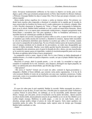 Patrick Süskind

El perfume - Historia de un asesino

mano. Envejecer modestamente enMesina no fue nunca tu objetivo en lavida, pero es más
digno y grato a Dios que arruinarte pomposamente en París. Que triunfen los Brouet, Galteaux
y Pèlissier; Giuseppe Baldini les deja el campo libre. Pero lo hace por propia voluntad y con la
cabeza erguida!
Ahora estaba incluso orgulloso de sí mismo y sentía un inmenso alivio. Por primera vez
desde hacía muchos años empezaba a disminuir el calambre de la espalda que le tensaba la
nuca yencorvaba los hombros de forma servil y pudo enderezarse sin esfuerzo, relajado, libre
y feliz. Percibió claramente la fragancia de "Amor y Psique" que impregnaba la habitación,
pero ya no le afectó. Baldini había cambiado su vida y sentía un maravilloso bienestar. Ahora
mismo subiría a ver a su esposa para comunicarle susdecisiones y después peregrinaría hasta
Notre-Dame y encendería una vela para agradecer a Dios su bondadosa advertencia y la
increíble fuerza de voluntad que acababa de infundirle.
Con un ímpetu casi juvenil, encasquetó la peluca sobre su calva, se puso la levita azul, cogió
el candelero que estaba encima del escritorio y abandonó la estancia. Apenas hubo encendido
la vela de la palmatoria delrellano para iluminar la escalera que subía a la vivienda, cuando
oyó sonar la campanilla de la planta baja. No era el bonito tintineo persa de la puerta principal,
sino el repique estridente de la entrada de los proveedores, un ruido muy desagradable que
siempre le había molestado. Muchas veces había querido hacerla desmontar y sustituirla por
una campanilla más armoniosa, pero el gasto le disuadía de ello y ahora, con una risasofocada,
se le ocurrió de repente queya no importaba; vendería la insolentecampanilla junto con la casa.
De ahora en adelante daría la lata al nuevo propietario!
La campanilla volvió a sonar. Aguzó el oído. Por lo visto Chènier ya había abandonado el
establecimiento y la criada no parecía dispuesta a acudir, así que el propio Baldini bajó para
abrir la puerta.
Descorrió el cerrojo, abrió la pesada puerta... y no vio nada. La oscuridad se tragó por
completo el resplandor de la vela. Entonces, muy despacio, distinguió una figura pequeña, un
niño o un adolescente poco desarrollado, que llevaba algo al brazo.
--¨Qué quieres?
--Me envía el "ma3tre" Grimal con el cuero de cabra -contestó la figura,acercándose y
alargando a Baldini el brazo doblado, que sostenía varias pieles superpuestas. A la luz de la
vela reconoció Baldini el rostro de un muchacho con unos ojos vigilantes ytemerosos. Estaba
encorvado, como si se escondiera detrás del brazo extendido, en la actitud de alguien que teme
un golpe. Era Grenouille.
14
El cuero de cabra para la piel española! Baldini lo recordó. Había encargado las pieles a
Grimal hacía un par de días, el cuero más fino y flexible para la carpeta del conde Verhamont,
a quince francos la pieza.Ahora, sin embargo, ya no las necesitaba, podía ahorrarse aquel
dinero. Aunque, por otra parte, enviar al muchacho con las pieles devueltas... Quizá causaría
un efecto desfavorable, desencadenaría rumores de que Baldini ya no era de fiar, Baldini ya no
recibía ningún encargo, Baldiniya no podía pagar... y esto no era nada bueno, nada en
absoluto, porque podría rebajar el precio de venta del negocio. Sería mejor quedarse con
lasinútiles pieles de cabra. No conveníaque nadie supiera antes de tiempo que Giuseppe
Baldini había cambiado su vida.
--Entra!
Página 39 de 135

 