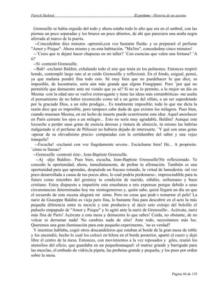 Patrick Süskind

El perfume - Historia de un asesino

Grenouille se había erguido del todo y ahora estaba todo lo alto que era en el umbral, con las
piernas un poco separadas y los brazos un poco abiertos, de ahí que pareciera una araña negra
aferrada al marco de la puerta.
--Concededme diez minutos -apremió,con voz bastante fluida- y os prepararé el perfume
"Amor y Psique". Ahora mismo y en esta habitación. "Ma3tre", concededme cinco minutos!
--¨Crees que te dejaré hacer chapuzas en mi taller? ¨Con esencias que valen una fortuna? ¨A
ti?
--Sí -contestó Grenouille.
--Bah! -exclamó Baldini, exhalando todo el aire que tenía en los pulmones. Entonces respiró
hondo, contempló largo rato al ar cnido Grenouille y reflexionó. En el fondo, esigual, pensó,
ya que mañana pondré fina todo esto. Sé muy bien que no puedehacer lo que dice, es
imposible, de locontrario, sería aún más grande que elgran Frangipani. Pero ¨por qué no
permitirle que demuestre ante mi vistalo que ya sé? Si no se lo permito, a lo mejor un día en
Mesina -con la edad uno se vuelve extravagante y tiene las ideas más estrambóticas- me asalta
el pensamiento de no haber reconocido como tal a un genio del olfato, a un ser superdotado
por la graciade Dios, a un niño prodigio... Es totalmente imposible; todo lo que me dicta la
razón dice que es imposible, pero tampoco cabe duda de que existen los milagros. Pues bien,
cuando mueraen Mesina, en mi lecho de muerte puede ocurrírseme esta idea: Aquel anochecer
en París cerraste los ojos a un milagro... Esto no sería muy agradable, Baldini! Aunque este
locoeche a perder unas gotas de esencia derosas y tintura de almizcle, tú mismo las habrías
malgastado si el perfume de Pèlissier no hubiera dejado de interesarte. ¨Y qué son unas gotas
-apesar de su elevadísimo precio- comparadas con la certidumbre del saber y una vejez
tranquila?
--Escucha! -exclamó con voz fingidamente severa-. Escúchame bien! He... A propósito.
¨cómo te llamas?
--Grenouille -contestó éste-, Jean-Baptiste Grenouille.
--Aj -dijo Baldini-. Pues bien, escucha, Jean-Baptiste Grenouille!He reflexionado. Te
concedo la oportunidad, ahora, inmediatamente, de probar tu afirmación. También es una
oportunidad para que aprendas, despuésde un fracaso rotundo, la virtud de lamodestia -tal vez
poco desarrollada a causa de tus pocos años, lo cual podría perdonarse-, imprescindible para tu
futuro como miembro del gremioy tu condición de marido, súbdito, serhumano y buen
cristiano. Estoy dispuesto a impartirte esta enseñanza a mis expensas porque debido a unas
circunstancias determinadas hoy me sientogeneroso y, quién sabe, quizá llegará un día en que
el recuerdo de esta escena alegrará mi nimo. Pero no creas que podr s tomarme el pelo! La
nariz de Giuseppe Baldini es vieja pero fina, lo bastante fina para descubrir en el acto la más
pequeña diferencia entre tu mezcla y este producto-y al decir esto extrajo del bolsillo el
pañuelo empapado de "Amor y Psique" y lo agitó ante la nariz de Grenouille-. Acércate, nariz
más fina de París! Acércate a esta mesa y demuestra lo que sabes! Cuida, no obstante, de no
volcar ni derramar nada! No cambies nada de sitio! Ante todo, necesitamos más luz.
Queremos una gran iluminación para este pequeño experimento, ¨no es verdad?
Y mientras hablaba, cogió otros doscandeleros que estaban al borde de la gran mesa de roble
y los encendió, hecho lo cual los colocó en hilera en el borde posterior, apartó el cuero y dejó
libre el centro de la mesa. Entonces, con movimientos a la vez reposados y giles, reunió los
utensilios del oficio, que guardaba en un pequeñoanaquel: el matraz grande y barrigudo para
las mezclas, el embudo de vidrio,la pipeta, las probetas grande y pequeña, y los puso por orden
sobre la mesa.

Página 44 de 135

 