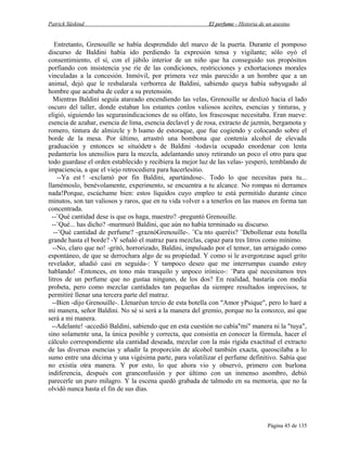 Patrick Süskind

El perfume - Historia de un asesino

Entretanto, Grenouille se había desprendido del marco de la puerta. Durante el pomposo
discurso de Baldini había ido perdiendo la expresión tensa y vigilante; sólo oyó el
consentimiento, el sí, con el júbilo interior de un niño que ha conseguido sus propósitos
porfiando con insistencia yse ríe de las condiciones, restricciones y exhortaciones morales
vinculadas a la concesión. Inmóvil, por primera vez más parecido a un hombre que a un
animal, dejó que le resbalarala verborrea de Baldini, sabiendo queya había subyugado al
hombre que acababa de ceder a su pretensión.
Mientras Baldini seguía atareado encendiendo las velas, Grenouille se deslizó hacia el lado
oscuro del taller, donde estaban los estantes conlos valiosos aceites, esencias y tinturas, y
eligió, siguiendo las segurasindicaciones de su olfato, los frascosque necesitaba. Eran nueve:
esencia de azahar, esencia de lima, esencia declavel y de rosa, extracto de jazmín, bergamota y
romero, tintura de almizcle y b lsamo de estoraque, que fue cogiendo y colocando sobre el
borde de la mesa. Por último, arrastró una bombona que contenía alcohol de elevada
graduación y entonces se situódetr s de Baldini -todavía ocupado enordenar con lenta
pedantería los utensilios para la mezcla, adelantando unoy retirando un poco el otro para que
todo guardase el orden establecido y recibiera la mejor luz de las velas- yesperó, temblando de
impaciencia, a que el viejo retrocediera para hacerlesitio.
--Ya est ! -exclamó por fin Baldini, apartándose-. Todo lo que necesitas para tu...
llamémoslo, benévolamente, experimento, se encuentra a tu alcance. No rompas ni derrames
nada!Porque, escúchame bien: estos líquidos cuyo empleo te está permitido durante cinco
minutos, son tan valiosos y raros, que en tu vida volver s a tenerlos en las manos en forma tan
concentrada.
--¨Qué cantidad dese is que os haga, maestro? -preguntó Grenouille.
--¨Qué... has dicho? -murmuró Baldini, que aún no había terminado su discurso.
--¨Qué cantidad de perfume? -graznóGrenouille-. ¨Cu nto queréis? ¨Debollenar esta botella
grande hasta el borde? -Y señaló el matraz para mezclas, capaz para tres litros como mínimo.
--No, claro que no! -gritó, horrorizado, Baldini, impulsado por el temor, tan arraigado como
espontáneo, de que se derrochara algo de su propiedad. Y como si le avergonzase aquel grito
revelador, añadió casi en seguida-: Y tampoco deseo que me interrumpas cuando estoy
hablando! -Entonces, en tono más tranquilo y unpoco irónico-: ¨Para qué necesitamos tres
litros de un perfume que no gustaa ninguno, de los dos? En realidad, bastaría con media
probeta, pero como mezclar cantidades tan pequeñas da siempre resultados imprecisos, te
permitiré llenar una tercera parte del matraz.
--Bien -dijo Grenouille-. Llenaréun tercio de esta botella con "Amor yPsique", pero lo haré a
mi manera, señor Baldini. No sé si será a la manera del gremio, porque no la conozco, así que
será a mi manera.
--Adelante! -accedió Baldini, sabiendo que en esta cuestión no cabía"mi" manera ni la "tuya",
sino solamente una, la única posible y correcta, que consistía en conocer la fórmula, hacer el
cálculo correspondiente ala cantidad deseada, mezclar con la más rígida exactitud el extracto
de las diversas esencias y añadir la proporción de alcohol también exacta, queoscilaba a lo
sumo entre una décima y una vigésima parte, para volatilizar el perfume definitivo. Sabía que
no existía otra manera. Y por esto, lo que ahora vio y observó, primero con burlona
indiferencia, después con granconfusión y por último con un inmenso asombro, debió
parecerle un puro milagro. Y la escena quedó grabada de talmodo en su memoria, que no la
olvidó nunca hasta el fin de sus días.

Página 45 de 135

 