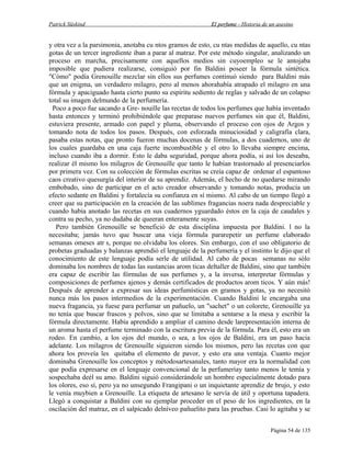 Patrick Süskind

El perfume - Historia de un asesino

y otra vez a la parsimonia, anotaba cu ntos gramos de esto, cu ntas medidas de aquello, cu ntas
gotas de un tercer ingrediente iban a parar al matraz. Por este método singular, analizando un
proceso en marcha, precisamente con aquellos medios sin cuyoempleo se le antojaba
imposible que pudiera realizarse, consiguió por fin Baldini poseer la fórmula sintética.
"Cómo" podía Grenouille mezclar sin ellos sus perfumes continuó siendo para Baldini más
que un enigma, un verdadero milagro, pero al menos ahorahabía atrapado el milagro en una
fórmula y apaciguado hasta cierto punto su espíritu sediento de reglas y salvado de un colapso
total su imagen delmundo de la perfumería.
Poco a poco fue sacando a Gre- nouille las recetas de todos los perfumes que había inventado
hasta entonces y terminó prohibiéndole que preparase nuevos perfumes sin que él, Baldini,
estuviera presente, armado con papel y pluma, observando el proceso con ojos de Argos y
tomando nota de todos los pasos. Después, con esforzada minuciosidad y caligrafía clara,
pasaba estas notas, que pronto fueron muchas docenas de fórmulas, a dos cuadernos, uno de
los cuales guardaba en una caja fuerte incombustible y el otro lo llevaba siempre encima,
incluso cuando iba a dormir. Esto le daba seguridad, porque ahora podía, si así los deseaba,
realizar él mismo los milagros de Grenouille que tanto le habían trastornado al presenciarlos
por primera vez. Con su colección de fórmulas escritas se creía capaz de ordenar el espantoso
caos creativo quesurgía del interior de su aprendiz. Además, el hecho de no quedarse mirando
embobado, sino de participar en el acto creador observando y tomando notas, producía un
efecto sedante en Baldini y fortalecía su confianza en sí mismo. Al cabo de un tiempo llegó a
creer que su participación en la creación de las sublimes fragancias noera nada despreciable y
cuando había anotado las recetas en sus cuadernos yguardado éstos en la caja de caudales y
contra su pecho, ya no dudaba de queeran enteramente suyas.
Pero también Grenouille se benefició de esta disciplina impuesta por Baldini. l no la
necesitaba; jamás tuvo que buscar una vieja fórmula pararepetir un perfume elaborado
semanas omeses atr s, porque no olvidaba los olores. Sin embargo, con el uso obligatorio de
probetas graduadas y balanzas aprendió el lenguaje de la perfumería y el instinto le dijo que el
conocimiento de este lenguaje podía serle de utilidad. Al cabo de pocas semanas no sólo
dominaba los nombres de todas las sustancias arom ticas deltaller de Baldini, sino que también
era capaz de escribir las fórmulas de sus perfumes y, a la inversa, interpretar fórmulas y
composiciones de perfumes ajenos y demás certificados de productos arom ticos. Y aún más!
Después de aprender a expresar sus ideas perfumísticas en gramos y gotas, ya no necesitó
nunca más los pasos intermedios de la experimentación. Cuando Baldini le encargaba una
nueva fragancia, ya fuese para perfumar un pañuelo, un "sachet" o un colorete, Grenouille ya
no tenía que buscar frascos y polvos, sino que se limitaba a sentarse a la mesa y escribir la
fórmula directamente. Había aprendido a ampliar el camino desde larepresentación interna de
un aroma hasta el perfume terminado con la escritura previa de la fórmula. Para él, esto era un
rodeo. En cambio, a los ojos del mundo, o sea, a los ojos de Baldini, era un paso hacia
adelante. Los milagros de Grenouille siguieron siendo los mismos, pero las recetas con que
ahora los proveía les quitaba el elemento de pavor, y esto era una ventaja. Cuanto mejor
dominaba Grenouille los conceptos y métodosartesanales, tanto mayor era la normalidad con
que podía expresarse en el lenguaje convencional de la perfumeríay tanto menos le temía y
sospechaba deél su amo. Baldini siguió considerándole un hombre especialmente dotado para
los olores, eso sí, pero ya no unsegundo Frangipani o un inquietante aprendiz de brujo, y esto
le venía muybien a Grenouille. La etiqueta de artesano le servía de útil y oportuna tapadera.
Llegó a conquistar a Baldini con su ejemplar proceder en el peso de los ingredientes, en la
oscilación del matraz, en el salpicado delníveo pañuelito para las pruebas. Casi lo agitaba y se
Página 54 de 135

 
