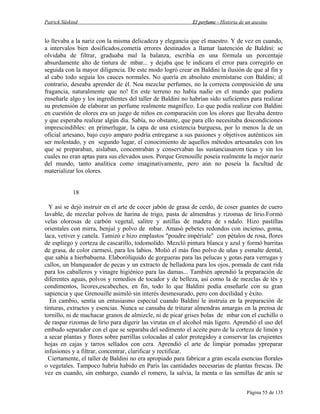 Patrick Süskind

El perfume - Historia de un asesino

lo llevaba a la nariz con la misma delicadeza y elegancia que el maestro. Y de vez en cuando,
a intervalos bien dosificados,cometía errores destinados a llamar laatención de Baldini: se
olvidaba de filtrar, graduaba mal la balanza, escribía en una fórmula un porcentaje
absurdamente alto de tintura de mbar... y dejaba que le indicara el error para corregirlo en
seguida con la mayor diligencia. De este modo logró crear en Baldini la ilusión de que al fin y
al cabo todo seguía los cauces normales. No quería en absoluto enemistarse con Baldini; al
contrario, deseaba aprender de él. Noa mezclar perfumes, no la correcta composición de una
fragancia, naturalmente que no! En este terreno no había nadie en el mundo que pudiera
enseñarle algo y los ingredientes del taller de Baldini no habrían sido suficientes para realizar
su pretensión de elaborar un perfume realmente magnífico. Lo que podía realizar con Baldini
en cuestión de olores era un juego de niños en comparación con los olores que llevaba dentro
y que esperaba realizar algún día. Sabía, no obstante, que para ello necesitaba doscondiciones
imprescindibles: en primerlugar, la capa de una existencia burguesa, por lo menos la de un
oficial artesano, bajo cuyo amparo podría entregarse a sus pasiones y objetivos auténticos sin
ser molestado, y en segundo lugar, el conocimiento de aquellos métodos artesanales con los
que se preparaban, aislaban, concentraban y conservaban las sustanciasarom ticas y sin los
cuales no eran aptas para sus elevados usos. Porque Grenouille poseía realmente la mejor nariz
del mundo, tanto analítica como imaginativamente, pero aún no poseía la facultad de
materializar los olores.
18
Y así se dejó instruir en el arte de cocer jabón de grasa de cerdo, de coser guantes de cuero
lavable, de mezclar polvos de harina de trigo, pasta de almendras y rizomas de lirio.Formó
velas olorosas de carbón vegetal, salitre y astillas de madera de s ndalo. Hizo pastillas
orientales con mirra, benjuí y polvo de mbar. Amasó pebetes redondos con incienso, goma,
laca, vetiver y canela. Tamizó e hizo emplastos "poudre impèriale" con pétalos de rosa, flores
de espliego y corteza de cascarillo, todomolido. Mezcló pintura blanca y azul y formó barritas
de grasa, de color carmesí, para los labios. Molió el más fino polvo de uñas y esmalte dental,
que sabía a hierbabuena. Elaborólíquido de gorgueras para las pelucas y gotas para verrugas y
callos, un blanqueador de pecas y un extracto de belladona para los ojos, pomada de cant rida
para los caballeros y vinagre higiénico para las damas... También aprendió la preparación de
diferentes aguas, polvos y remedios de tocador y de belleza, así como la de mezclas de tés y
condimentos, licores,escabeches, en fin, todo lo que Baldini podía enseñarle con su gran
sapiencia y que Grenouille asimiló sin interés desmesurado, pero con docilidad y éxito.
En cambio, sentía un entusiasmo especial cuando Baldini le instruía en la preparación de
tinturas, extractos y esencias. Nunca se cansaba de triturar almendras amargas en la prensa de
tornillo, ni de machacar granos de almizcle, ni de picar grises bolas de mbar con el cuchillo o
de raspar rizomas de lirio para digerir las virutas en el alcohol más ligero. Aprendió el uso del
embudo separador con el que se separaba del sedimento el aceite puro de la corteza de limón y
a secar plantas y flores sobre parrillas colocadas al calor protegidoy a conservar las crujientes
hojas en cajas y tarros sellados con cera. Aprendió el arte de limpiar pomadas ypreparar
infusiones y a filtrar, concentrar, clarificar y rectificar.
Ciertamente, el taller de Baldini no era apropiado para fabricar a gran escala esencias florales
o vegetales. Tampoco habría habido en París las cantidades necesarias de plantas frescas. De
vez en cuando, sin embargo, cuando el romero, la salvia, la menta o las semillas de anís se
Página 55 de 135

 