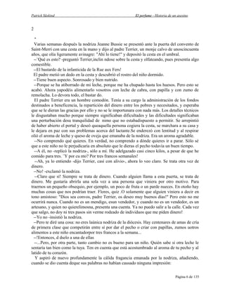 Patrick Süskind

El perfume - Historia de un asesino

2
ª
Varias semanas después la nodriza Jeanne Bussie se presentó ante la puerta del convento de
Saint-Merri con una cesta en la mano y dijo al padre Terrier, un monje calvo de unoscincuenta
años, que olía ligeramente avinagre: "Ahí lo tiene!" y depositó la cesta en el umbral.
--¨Qué es esto? -preguntó Terrier,inclin ndose sobre la cesta y olfateando, pues presentía algo
comestible.
--El bastardo de la infanticida de la Rue aux Fers!
El padre metió un dedo en la cesta y descubrió el rostro del niño dormido.
--Tiene buen aspecto. Sonrosado y bien nutrido.
--Porque se ha atiborrado de mi leche, porque me ha chupado hasta los huesos. Pero esto se
acabó. Ahora yapodéis alimentarlo vosotros con leche de cabra, con papilla y con zumo de
remolacha. Lo devora todo, el bastar do.
El padre Terrier era un hombre comodón. Tenía a su cargo la administración de los fondos
destinados a beneficencia, la repartición del dinero entre los pobres y necesitados, y esperaba
que se le dieran las gracias por ello y no se le importunara con nada más. Los detalles técnicos
le disgustaban mucho porque siempre significaban dificultades y las dificultades significaban
una perturbación desu tranquilidad de nimo que no estabadispuesto a permitir. Se arrepintió
de haber abierto el portal y deseó queaquella persona cogiera la cesta, se marchara a su casa y
le dejara en paz con sus problemas acerca del lactante.Se enderezó con lentitud y al respirar
olió el aroma de leche y queso de oveja que emanaba de la nodriza. Era un aroma agradable.
--No comprendo qué quieres. En verdad, no comprendo a dónde quieres ir a parar. Sólo sé
que a este niño no le perjudicaría en absoluto que le dieras el pecho todavía un buen tiempo.
--A él, no -replicó la nodriza-, sólo a mí. He adelgazado casi cinco kilos, a pesar de que he
comido para tres. ¨Y por cu nto? Por tres francos semanales!
--Ah, ya lo entiendo -dijo Terrier, casi con alivio-, ahora lo veo claro. Se trata otra vez de
dinero.
--No! -exclamó la nodriza.
--Claro que sí! Siempre se trata de dinero. Cuando alguien llama a esta puerta, se trata de
dinero. Me gustaría abrirla una sola vez a una persona que viniera por otro motivo. Para
traernos un pequeño obsequio, por ejemplo, un poco de fruta o un parde nueces. En otoño hay
muchas cosas que nos podrían traer. Flores, quiz .O solamente que alguien viniera a decir en
tono amistoso: "Dios sea convos, padre Terrier, os deseo muy buenos días!" Pero esto no me
ocurrirá nunca. Cuando no es un mendigo, esun vendedor, y cuando no es un vendedor, es un
artesano, y quien no quierelimosna, presenta una cuenta. Ya no puedo salir a la calle. Cada vez
que salgo, no doy ni tres pasos sin verme rodeado de individuos que me piden dinero!
--Yo no -insistió la nodriza.
--Pero te diré una cosa: no eres laúnica nodriza de la diócesis. Hay centenares de amas de cría
de primera clase que competirán entre sí por dar el pecho o criar con papillas, zumos uotros
alimentos a este niño encantadorpor tres francos a la semana...
--!Entonces, d dselo a una de ellas
--...Pero, por otra parte, tanto cambio no es bueno para un niño. Quién sabe si otra leche le
sentaría tan bien como la tuya. Ten en cuenta que está acostumbrado al aroma de tu pecho y al
latido de tu corazón.
Y aspiró de nuevo profundamente la cálida fragancia emanada por la nodriza, añadiendo,
cuando se dio cuenta deque sus palabras no habían causado ninguna impresión:
Página 6 de 135

 