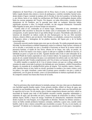 Patrick Süskind

El perfume - Historia de un asesino

altiplanicie de Saint-Flour y los pantanos del río Riou; hacia el norte, la región por donde
había viajado durante días enteros a través de pedregosas y estériles montañas; haciael oeste,
desde donde el ligero vientode la mañana sólo le llevaba el olor de la piedra y la hierba dura;
y, por último, hacia el sur, donde las estribaciones del Plomb se prolongaban durante millas
hasta las oscuras gargantas del Truyére. Por doquier, en todas direcciones, reinaba idéntico
alejamiento de los hombres, por lo quecada paso dado en cualquier dirección habría
significado acercarse a ellos. La brújula oscilaba, sin dar ninguna orientación. Grenouille
había llegadoa la meta, pero al mismo tiempo era uncautivo.
Cuando salió el sol, continuaba en el mismo lugar, olfateando el aire, intentando con
desesperado afán encontrar la dirección de donde venía el amenazador olor humano y, por
consiguiente, el polo opuesto hacia el que debía dirigir sus pasos. Recelabade cada dirección,
temeroso de descubrir un indicio oculto de olor humano,pero no fue así. Sólo encontró
silencio, silencio olfativo, por así decirlo. Sólo flotaba a su alrededor, comoun leve murmullo,
la fragancia etérea y homogénea de las piedras muertas, del liquen gris y de la hierba
reseca;nada más.
Grenouille necesitó mucho tiempo para creer que no olía nada. No estaba preparado para esta
felicidad. Su desconfianza se debatió largamente contra la evidencia; llegó incluso, mientras el
sol se elevaba, a servirsede sus ojos y escudriñó el horizonte en busca de la menor señal de
presencia humana, el tejado de una choza, elhumo de un fuego, una valla, un puente, un
rebaño. Se llevó las manos a las orejas y aguzó el oído por si captaba el silbido de una hoz, el
ladridode un perro o el grito de un niño. Aguantó durante todo el día el calor abrasador de la
cima del Plomb du Cantal, esperando en vano el menor indicio. Su suspicacia no cedió hastala
puesta de sol, cuando lentamente dio paso a un sentimiento de euforia cada vez más fuerte: Se
había salvado del odio! Estaba completamente solo! Era el único ser humano del mundo!
Un júbilo inaudito se apoderó de él. Con el mismo éxtasis con que un n ufrago saluda tras
semanas de andar extraviado la primera isla habitada por seres humanos, celebró Grenouillesu
llegada a la montaña de la soledad.Profirió gritos de alegría. Tiró mochila, manta y bastón y
saltó, lanzólos brazos al aire, bailó en círculo, proclamó su nombre a los cuatro vientos, cerró
los puños y los agitó, triunfante, contra todo el paisaje quese extendía a sus pies y contra el
solponiente, con un gesto de triunfo, como si él personalmente lo hubiera expulsado del cielo.
Se comportó comoun loco hasta altas horas de la noche.
25
Pasó los próximos días instal ndoseen la montaña, porque veía muy claro que no abandonaría
con facilidad aquella bendita región. Como primera medida, olfateó en busca de agua, que
encontró en una hendidura algo más abajo de la cumbre, fluyendo como una fina película por
la superficie de la roca. No era mucha, pero si lamía conpaciencia durante una hora, cubría su
necesidad de líquido para todo el día.También encontró comida, pequeñas salamandras y
serpientes de agua, que devoraba con piel y huesos después de arrancarles la cabeza. Comía
además liquen, hierba y bayas de musgo. Estaforma de alimentación, totalmente discutible
desde el punto de vista burgués, no le disgustaba en absoluto. Durante las últimas semanas y
meses no había comido productos humanos comopan, salchicha y queso sino, cuando sentía
hambre, todo lo más o menos comestible que encontraba a su paso. No era, ni con mucho, un
"gourmet". El deleite no le interesaba, a menos que consistiera en el olor puro e incorpóreo.

Página 67 de 135

 