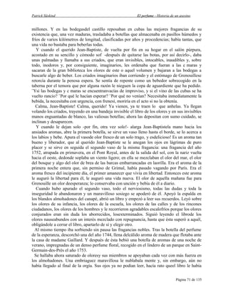 Patrick Süskind

El perfume - Historia de un asesino

millones. Y en las bodegasdel castillo reposaban en cubas las mejores fragancias de su
existencia que, una vez maduras, trasladaba a botellas que almacenaba en pasillos húmedos y
fríos de varios kilómetros de longitud, clasificadas por años y procedencias; había tantas, que
una vida no bastaba para beberlas todas.
Y cuando el querido Jean-Baptiste, de vuelta por fin en su hogar en el salón púrpura,
acostado en su sencillo y cómodo sof -después de quitarse las botas, por así decirlo-, daba
unas palmadas y llamaba a sus criados, que eran invisibles, intocables, inaudibles y, sobre
todo, inodoros y, por consiguiente, imaginarios, les ordenaba que fueran a las c maras y
sacaran de la gran biblioteca los olores de este o aquel volumen y bajaran a las bodegas a
buscarle algo de beber. Los criados imaginarios iban corriendo y el estómago de Grenouillese
retorcía durante la penosa espera. Se sentía de repente como un bebedor sobrecogido en la
taberna por el temora que por alguna razón le nieguen la copa de aguardiente que ha pedido.
¨Ysi las bodegas y c maras se encuentranvacías de improviso, y si el vino de las cubas se ha
vuelto rancio? ¨Por qué le hacían esperar? ¨Por qué no venían? Necesitaba inmediatamente la
bebida, la necesitaba con urgencia, con frenesí, moriría en el acto si no la obtenía.
Calma, Jean-Baptiste! Calma, querido! Ya vienen, ya te traen lo que anhelas. Ya llegan
volando los criados, trayendo en una bandeja invisible el libro de los olores y en sus invisibles
manos enguantadas de blanco, las valiosas botellas; ahora las depositan con sumo cuidado, se
inclinan y desaparecen.
Y cuando le dejan solo -por fin, otra vez solo!- alarga Jean-Baptistela mano hacia los
ansiados aromas, abre la primera botella, se sirve un vaso lleno hasta el borde, se lo acerca a
los labios y bebe. Apura el vasode olor fresco de un solo trago, y esdelicioso! Es un aroma tan
bueno y liberador, que al querido Jean-Baptiste se le anegan los ojos en lágrimas de puro
placer y se sirve en seguida el segundo vaso de la misma fragancia: una fragancia del año
1752, atrapada en primavera, en el Pont Royal, antes de la salida del sol, con la nariz vuelta
hacia el oeste, dedonde soplaba un viento ligero; en ella se mezclaban el olor del mar, el olor
del bosque y algo del olor de brea de las barcas embarrancadas en laorilla. Era el aroma de la
primera noche entera que, sin permiso de Grimal, había pasado vagando por París. Era el
aroma fresco del incipiente día, el primer amanecer que vivía en libertad. Entonces este aroma
le auguró la libertad para él, le auguró una vida nueva. El olor de aquella mañana fue para
Grenouille un olor deesperanza; lo conservaba con unción y bebía de él a diario.
Cuando hubo apurado el segundo vaso, todo el nerviosismo, todas las dudas y toda la
inseguridad le abandonaron y un maravilloso sosiego se apoderó de él. Apoyó la espalda en
los blandos almohadones del canapé, abrió un libro y empezó a leer sus recuerdos. Leyó sobre
los olores de su infancia, los olores de la escuela, los olores de las calles y de los rincones
ciudadanos, los olores de los hombres y le recorrieron agradables escalofríos porque los olores
conjurados eran sin duda los aborrecidos, losexterminados. Siguió leyendo el librode los
olores nauseabundos con un interés mezclado con repugnancia, hasta que ésta superó a aquél,
obligándole a cerrar el libro, apartarlo de sí y elegir otro.
Al mismo tiempo iba sorbiendo sin pausa las fragancias nobles. Tras la botella del perfume
de la esperanza, descorchó una del año 1744, llena delcálido aroma de madera que flotaba ante
la casa de madame Gaillard. Y después de ésta bebió una botella de aromas de una noche de
verano, impregnadas de un denso perfume floral, recogido en el lindero de un parque en SaintGermain-des-Près el año 1753.
Se hallaba ahora saturado de oloresy sus miembros se apoyaban cada vez con más fuerza en
los almohadones. Una embriaguez maravillosa le nublabala mente y, sin embargo, aún no
había llegado al final de la orgía. Sus ojos ya no podían leer, hacía rato queel libro le había
Página 71 de 135

 
