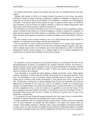 Patrick Süskind

El perfume - Historia de un asesino

Así continuó día tras día, semana tras semana, mes tras mes. Así continuó durante siete años
enteros.
Durante este tiempo se libró en el mundo exterior una guerra y, por cierto, una guerra
mundial. Se peleó en Silesia y Sajonia, en Hannover y Bélgica, en Bohemia y Pomerania. Las
tropas del rey morían en Hesse yen Westfalia, en las Baleares, en laIndia, en el Mississippi y
en Canad, si no morían antes de tifus durante el viaje. La guerra costó la vida a un millón de
seres humanos, al rey de Francia su imperio colonial y a todos los estados beligerantes tanto
dinero que al final, llenos de pesar, decidieron ponerle fin.
Por esta época, en invierno, Grenouille estuvo una vez a punto de morir congelado sin darse
cuenta. Yaciócinco días enteros en el salón de púrpura y cuando se despertó en la galería, no
podía moverse porque el frío había aterido sus miembros. Cerró inmediatamente los ojos para
morir dormido, pero entonces se produjo un cambio de tiempo que lo descongeló y salvó su
vida.
En una ocasión la nieve alcanzó talaltura, que ya no tenía fuerzas para excavar hasta los
líquenes y se alimentó de murciélagos muertos por congelación.
Una vez encontró un cuervo muerto de lante de la caverna y se lo comió. Tales fueron los
únicos sucesos del mundo exterior de los que tuvo conciencia durante aquellos siete años.
Todo lo demás ocurrió sólo en su montaña, en el reino autocreado de su alma. Y allí habría
permanecido hastala muerte (porque no le faltaba nada) si no se hubiera producido una
catástrofe que lo expulsó de la montaña y lo devolvió al mundo.
29
La catástrofe no fue un terremoto ni un incendio forestal ni un corrimiento de tierras ni un
derrumbamientode la galería. En realidad no fue ninguna catástrofe exterior, sino interior y,
además, bastante penosa, porque bloqueó la ruta de evasión preferida de Grenouille. Sucedió
mientras dormía; mejor dicho, durante un sueño. O dicho con mucha más propiedad, en un
sueño en el interior de su fantasía.
Yacía dormido en el canapé del salón púrpura, rodeado de botellas vacías. Había bebido
enormes cantidades; al final, hasta dos botellas del perfume de la muchacha pelirroja. Porlo
visto, fue demasiado, ya que su descanso, aunque profundo como la muerte, no careció de
sueños que lo cruzaron como jirones fantasmales y estos jirones eran claros vestigios de un
olor. Al principio se deslizaron en franjas delgadas bajo la nariz de Grenouille pero después
adquirieron la densidad de una nube; era como si se hallara en medio de un pantano que
emanara una espesa niebla. Esta niebla fue ganando altura y pronto Grenouille se vio rodeado
por ella, empapado de ella, y entre los jirones ya no quedaba ni rastro de aire limpio. Si no
quería ahogarse, tenía que respirar esta niebla. Y la niebla era, como ya se ha dicho, un olor. Y
Grenouille sabía de qué clase de olor se trataba. La niebla era su propio olor. El suyo, el de
Grenouille, su propio olor.
Y lo espantoso era que Grenouille,aunque reconocía este olor como el suyo, no podía olerlo.
No podía, ni siquiera ahog ndose en el propio olor, olerse a sí mismo!
Cuando comprendió esto con claridad, profirió un grito fuerte y terrible, como si lo quemaran
vivo. El grito derrumbó las paredes del salón púrpura y los muros del castillo, salió del
corazón, cruzó tumbas, pantanos y desiertos, pasó a gran velocidadpor el paisaje nocturno de
su alma, como un voraz incendio, le taladró la boca, perforó la destrozada galería e irrumpió
en el mundo, resonando mucho más allá de la altiplanicie de Saint-Flour; fue como si gritara la
Página 73 de 135

 