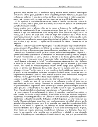 Patrick Süskind

El perfume - Historia de un asesino

-para que no se perdiera nada- se hervían en agua y pasaban poruna prensa de tornillo para
extraerleslas últimas gotas, que todavía daban un aceite ligeramente perfumado. El grueso del
perfume, sin embargo, el alma de un océano de flores, permanecía en la caldera, encerrado y
conservado en una repulsiva grasa de tono blanco gris ceo que se solidificaba poco a poco.
Al día siguiente se continuaba la maceración, como se llamaba este proceso; calentar de
nuevo la caldera, colar la grasa, cocer más flores y asídía tras día, de sol a sol. El trabajo era
agotador. Grenouille tenía los
brazos pesados como el plomo, callos en las manos y dolores en la espalda cuando se
tambaleaba hasta la cabaña. Druot, que era tres veces más fuerte que él, no le ayudaba nunca a
remover la sopa y se contentaba con echar las ingr vidas flores, cuidar del fuego y de vez en
cuando, con la excusa del calor, irse a tomar un trago. Pero Grenouille no se rebeló. Sin la
menor queja, removía los capullos en la grasa de la mañana a la noche y apenasse daba cuenta
de su fatiga durante eltrabajo porque nunca dejaba de fascinarle el proceso que se desarrollaba
ante su vista y bajo su nariz; el r pido marchitamiento de las flores y laabsorción de su
fragancia.
Al cabo de un tiempo decidió Druotque la grasa ya estaba saturada y no podía absorber más
aroma. Apagaron elfuego, filtraron por última vez la espesa crema y la vertieron en recipientes
de loza, donde no tardó en endurecerse, convertida en una pomada de maravilloso perfume.
sta era la hora de madame Arnulfi, que se acercaba a probar el valioso producto, etiquetarlo y
apuntar en sus libros con la mayor exactitud todos los datos sobre calidad y cantidad. Después
de cerrar personalmente los tarros, sellarlos y llevarlos a las frescas profundidades de su
sótano, se ponía el traje negro, cogía el crespón de viuda y hacía la ronda de los comerciantes
y vendedores de perfumes de la ciudad. Con palabras conmovedoras describía a los caballeros
su situación de mujer sola, escuchaba ofertas, comparaba precios, suspiraba y por último
vendía... o no vendía. La pomada fragante se conserva mucho tiempo en un lugar fresco y si
ahora los precios eran demasiado bajos, quién sabe, tal vez subirían eninvierno o en la
primavera próxima. También merecía la pena considerar sino le saldría más a cuenta, en vez
de vender a estos explotadores, unirse con otros pequeños fabricantes y enviar por barco un
cargamento de pomada a Génova o tomar parte en la feria de otoño de Beaucaire, arriesgadas
empresas, sin duda, pero muy provechosas en caso de tener éxito.
Madame Arnulfi sopesaba cuidadosamente estas diferentes posibilidades ymuchas veces se
asociaba y vendía una parte de sus tesoros o las rechazaba ycerraba el trato con un
comerciante por su cuenta y riesgo. Si durante sus visitas sacaba, sin embargo, la conclusión
de que el mercado de las pomadas estaba saturado y no daría un giro favorable para ella en un
futuro próximo, volvía al taller a paso r pido, haciendo ondear el negro velo, yencargaba a
Druot el lavado de toda la producción para transformarla en "essence absolue".
Y entonces subían de nuevo la pomada del sótano, la calentaban con el máximo cuidado en
ollas cerradas, le añadían el mejor alcohol y la mezclaban a fondo por medio de un agitador
incorporado, accionado por Grenouil- le. Una vez de vuelta en el sótano, la mezcla se enfriaba
rápidamente y elalcohol se separaba de la grasa sólidade la pomada y podía verterse en una
botella. Ahora constituía casi un perfume, pues poseía una enorme intensidad, mientras que la
pomada había perdido la mayor parte de su aroma.De este modo la fragancia floral había
pasado a otro medio. La operación, sin embargo, no estaba terminada. Después de un
minucioso filtrado a través de gasas que impedían el pasoa la más diminuta partícula de grasa,
Druot llenaba un pequeño alambique con el alcohol perfumado y lo destilaba a fuego muy
lento. Lo que quedaba en la cucúrbita una vez volatilizado el alcohol era una minúscula
cantidad de líquido apenas coloreado que Grenouille conocía muy bien pero que nunca había
Página 97 de 135

 