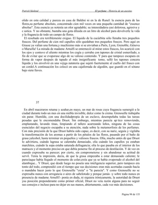 Patrick Süskind

El perfume - Historia de un asesino

olido en esta calidad y pureza en casa de Baldini ni en la de Runel: la esencia pura de las
flores,su perfume absoluto, concentrado cien mil veces en una pequeña cantidad de "essence
absolue". Esta esencia ya notenía un olor agradable; su intensidadera casi dolorosa, agresiva y
c ustica. Y no obstante, bastaba una gota diluida en un litro de alcohol para devolverle la vida
y la fragancia de todo un campo de flores.
El resultado era terriblemente exiguo. El líquido de la cucúrbita sólo llenaba tres pequeños
frascos. Del perfume de cien mil capullos sólo quedaban tres pequeños frascos. Pero aquí en
Grasse ya valían una fortuna,y muchísimo más si se enviaban a París, Lyon, Grenoble, Génova
o Marsella! La mirada de madame Arnulfi se enterneció al mirar estos frascos, los acarició con
los ojos y contuvo el aliento mientras los cogía y cerraba con tapones de cristal esmerilado, a
fin de evitar que se evaporase algo de su valioso contenido. Y para que tampoco escapara en
forma de vapor después de tapado el más insignificante tomo, selló los tapones concera
líquida y los envolvió en una vejiga natatoria que sujetó fuertemente al cuello del frasco con
un cordel.A continuación los colocó en una cajaforrada de algodón, que guardó en el sótano
bajo siete llaves.

37
En abril maceraron retama y azahar,en mayo, un mar de rosas cuya fragancia sumergió a la
ciudad durante todo un mes en una niebla invisible, dulce como la crema. Grenouille trabajaba
sin parar. Humilde, con una docilidadpropia de un esclavo, desempeñaba todas las tareas
pesadas que le encomendaba Druot. Sin embargo, mientras parecía ap tico removiendo,
emplastando, lavando tinas, limpiando el tallero acarreando leños, ninguna de las cosas
esenciales del negocio escapaba a su atención, nada sobre la metamorfosis de los perfumes.
Con más precisión de la que Druot habría sido capaz, es decir, con su nariz, seguía y vigilaba
la transformación de los aromas a partir de los pétalos de las flores, pasando por el baño de
grasa yalcohol, hasta terminar en pequeños y valiosos frascos. Olía, mucho antes de que Druot
lo advirtiera, cuándo lagrasa se calentaba demasiado, olía cuándo los capullos ya estaban
marchitos, cuándo la sopa estaba saturada defragancia; olía lo que pasaba en el interior de los
matraces y el momento preciso en que debía ponerse fin al proceso de destilación. Y de vez en
cuando expresaba su parecer; por cierto, sin comprometerse y sin abandonar su actitud de
servil. Tenía la impresión, decía, de que la grasa empezaba a estar demasiado caliente; le
parecíaque había llegado el momento de colar;creía que ya se había evaporado el alcohol del
alambique... Y Druot, que desde luego no poseía una inteligencia superior, pero tampoco era
tonto del todo, comprendió con el tiempo que sus decisiones eran más acertadas cuando hacía
o mandaba hacer justo lo que Grenouille "creía" o "le parecía". Y como Grenouille no se
expresaba nunca con arrogancia o aires de sabelotodo y porque jamás -y sobre todo nunca en
presencia de madame Arnulfi!- ponía en duda, ni siquiera irónicamente, la autoridad de Druot
ysu posición preponderante como primer oficial, Druot no veía razón alguna para no seguir
sus consejos e incluso para no dejar en sus manos, abiertamente, cada vez más decisiones.
Página 98 de 135

 