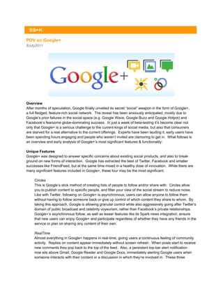 POV on Google+
8July2011




Overview
After months of speculation, Google finally unveiled its secret “social” weapon in the form of Google+,
a full fledged, feature-rich social network. The reveal has been anxiously anticipated, mostly due to
Google’s prior failures in the social space (e.g. Google Wave, Google Buzz and Google Hotpot) and
Facebook’s fearsome globe-dominating success. In just a week of beta-testing it’s become clear not
only that Google+ is a serious challenge to the current kings of social media, but also that consumers
are starved for a real alternative to the current offerings. Experts have been lauding it, early users have
been spending hours engaging and people who weren’t invited are clamoring to get in. What follows is
an overview and early analysis of Google+’s most significant features & functionality:

Unique Features
Google+ was designed to answer specific concerns about existing social products, and also to break
ground on new forms of interaction. Google has extracted the best of Twitter, Facebook and smaller
successes like FriendFeed, but at the same time mixed in a healthy dose of innovation. While there are
many significant features included in Google+, these four may be the most significant:

     Circles
     This is Google’s slick method of creating lists of people to follow and/or share with. Circles allow
     you to publish content to specific people, and filter your view of the social stream to reduce noise.
     Like with Twitter, following on Google+ is asynchronous; users can allow anyone to follow them
     without having to follow someone back or give up control of which content they share to whom. By
     taking this approach, Google is allowing granular control while also aggressively going after Twitter’s
     domain of public broadcast and celebrity voyeurism, rather than Facebook’s private relationships.
     Google+’s asynchronous follow, as well as lesser features like its Spark news integration, ensure
     that new users can enjoy Google+ and participate regardless of whether they have any friends in the
     service or plan on sharing any content of their own.

     RealTime
     Almost everything in Google+ happens in real-time, giving users a continuous feeling of community
     activity. Replies on content appear immediately without screen refresh. When posts start to receive
     new comments they pop back to the top of the feed. Also, a persistent top-bar alert notification
     now sits above Gmail, Google Reader and Google Docs, immediately alerting Google users when
     someone interacts with their content or a discussion in which they’re involved in. These three
 