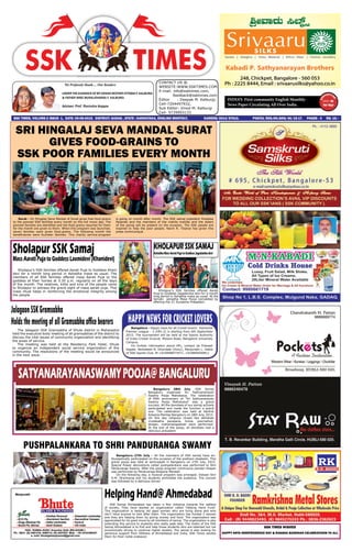 We Profusely thank.... Our Readers
UNDERTHEGUIDANCEOFMYGRANDMOTHERVITTABAIF.KALBURGI
& FATHER SREE MURALIDHARSA F. KALBURGI.
Adviser- Prof. Ravindra Koppar
CONTACT US @.
WEBSITE:WWW.SSKTIMES.COM
E-mail: info@ssktimes.com,
feedback@ssktimes.com
Editor : Deepak M. Kalburgi,
Cell-7204497932,
Sub Editor: Vinod M. Kalburgi
Cell- 9739993133
SSK times, Volume-2 issue- 1, Date: 05-08-2015. DISTRICT: GADAG , STATE : KARNATAKA, ENGLISH MONTHLY, 		 KARENG/2014/57610. postal rEG.nO.GDG/46/15-17. Pages - 4 Rs: 10/-
INDIA’S First community English Monthly-
News Paper Circulating All Over India.
S a h a s r a r j u n S o m u v a n s h K s h a t r i y a T i m e s
SATYANARAYANASWAMYPOOJA@BANGALURU
Bangaluru 28th July -SSK Samaj
Bangaluru organized Sri Sathyanarayan
Swamy Pooja Mahotsava. The celebration
of 95th anniversary of “Sri Sathyanarayan
Swamy Pooja Mahotsava” was a grand
success. All the devotees of our samaj actively
participated and made the function a grand
one. The celebration was held at Karthik
Kalyana Mantap Bangaluru on 28th July, 2015.
On this day religious rituals like abhishek
vrutakatha parayana, homa, poornahuti,
bhajan, mahamangalarati were performed.
At the end of the pooja, all devotees had a
delicious prasadam
PUSHPALANKARA TO SHRI PANDURANGA SWAMY
Bangaluru 27th July - All the members of SSK samaj have en-
thusiastically participated on the occasion of the pratham ekadashi. This
grand pooja was held at santusapet in Bangaluru on 27th July, 2015.
Special flower decorations called pushpalankara was performed to Shri
Panduranga Swamy. After the pooja program continuous pandari bhajan
was performed by Panduranga Bhajana Mandali.
On the following day, a musical program was arranged. Vidwan Shri
H.M. Shankarsa and his students enthralled the audience. The concert
was followed by a delicious dinner.
Surat - Sri Hingalaj Seva Mandal of Surat gives free food-grains
to the poorest SSK families every month on the full moon day. The
poorest families are identified and the food grains required for them
for the month are given to them. When this program was launched,
seven families were given food-grains. The following month the
beneficiaries were fourteen families. This charity service-program
is going on month after month. The SSK samaj president Hiralalsa
Pasarale and the members of the mahila mandal and the elders
of the samaj will be present on the occasion. The SSK people are
inspired to help the poor people. Navin R. Tikarye has given this
press communiqué.
SRI HINGALAJ SEVA MANDAL SURAT
GIVES FOOD-GRAINS TO
SSK POOR FAMILIES EVERY MONTH
HelpingHand@Ahmedabad
SSK Samaj Ahmedabad has taken a fine initiative towards the welfare
of society. They have started an organization called ‘Helping Hand Fund’.
This organization is helping old aged women who are living alone and who
don’t have anyone to look after them. The organization has funded 2 women
and they are helping them by giving money and food. The organization was
appreciated for its good move by all members of samaj. The organization is also
extending this service to students who really seek help. The motto of the SSK
Samaj Ahmedabad is to find and help those students who are talented but not
economically strong to continue higher studies. The samaj is also looking for
generous support from SSKians of Ahmedabad and India. SSK Times salutes
them for their noble endeavor.
SholapurSSKSamaj
MassAaratiPujatoGoddessLaxmidevi(Khanidevi)
Sholapur’s SSK families offered Aarati Puja to Goddess Khani
devi for a month long period in Ashadha masa as usual. The
members of all SSK families offered mass Aarati Puja to the
goddess at their homes at 5.30 p.m. regularly on all the days
of the month. The relatives, kiths and kins of the people came
to Sholapur to witness the grand sight of mass aarati puja. This
mass ritual helps in reinforcing the emotional integrity among
the people
Bangalore - Happy news for all cricket lovers! Hamarlok
Premier League - 2 (HPL-2) is starting from 6th September
2015. The tournament will be held at the Sports Authority
of India Cricket Ground, Mysore Road, Bangalore University
Campus.
For further information about HPL, contact Jai Prakash
Vagale, Venkatesh N. Dhondale (Vicky), Manjunath L. Habib
of SSK Sports Club. M-+919448077671, +919845050811
The Jalagaon SSK Gramsabha of Dhule district in Maharastra
held the executive body meeting of all gramsabhas of the district to
discuss the vital issues of community organization and identifying
the areas of service.
The meeting was held at the Residency Park Hotel, Dhule
to organize an independent social service organization of the
community. The resolutions of the meeting would be announced
in the next issue.
HAPPYNEWSFORCRICKETLOVERS
KHOLAPURSSKSAMAJ
AshadhaMassAaratiPujatoGoddessJagadambadevi
Kholapur’s SSK families offered Aarati
Puja to Goddess Jagadamba devi for a month
long period in Ashadha masa as usual. At the
temple ashadha Masa Pooja completed by
offering the 21 Suvasinis Prasadam.
JalagaonSSKGramsabha
Holdsthemeetingof allGramsabhaofficebearers
SSK TIMES WISHES
HAPPY 69TH INDEPENDENCE DAY & RAKSHA BANDHAN CELEBRATIONS TO ALL
 