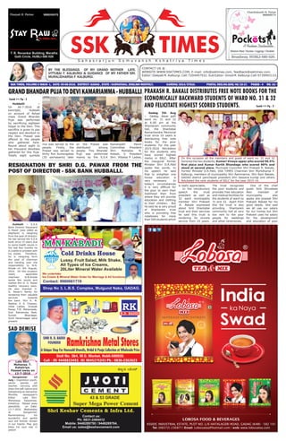 BY THE BLESSINGS OF MY GRAND MOTHER LATE.
VITTUBAI F. KALBURGI & GUIDANCE OF MY FATHER SRI.
MURALIDHARSA F. KALBURGI.
CONTACT US @
WEBSITE:WWW.SSKTIMES.COM, E-mail: info@ssktimes.com, feedback@ssktimes.com.
Editor: Deepak M. Kalburgi. Cell:7204497932. Sub Editor: Vinod M. Kalburgi.Cell:9739993133.
SSK TIMES, VOLUME-3 ISSUE- 1, DATE: 05-08-2016. DISTRICT: GADAG , STATE : KARNATAKA, ENGLISH MONTHLY, 		 KARENG/2014/57610. POSTAL REG.NO.GDG/46/15-17. PAGES - 4 RS: 10/-
S a h a s r a r j u n S o m u v a n s h K s h a t r i y a T i m e s
PRAKASH R. BAKALE DISTRIBUTES FREE NOTE BOOKS FOR THE
ECONOMICALLY BACKWARD STUDENTS OF WARD NO. 31 & 32
AND FELICITATE HIGHEST SCORED STUDENTS.
Gadag 7th Aug
- Gadag, dasar galli
ward no. 31 and 32
at 6:00 pm at the
Shantaram community
hall, the Shantabai
Ramachandra Memorial
trust since 10 years is
distributing free note
books for the poor
students. For the year
2015-2016 felicitation
for the students who
have scored highest
marks in SSLC. After
the inaugural former
Minister Shri D.R.Patil
spoke few words. In
his speech he said
that to enlighten one
house education is
very necessary. In
today’s circumstances
it is very difficult for
the poor to earn their
livelihood then from
where they will provide
education and clothing
to their children. But
he said he is very proud
of Shantaram trust
who is providing free
notebooks for more
than 500 students which
is really appreciable.
In the introductory
speech the trust
president as well as
32 ward municipality
member Shri Prakash
.R. Bakale expressed
about Smt Shantabai
trust and their services
he said this trust is
rendering its sincere
service from 10 years.
The trust recognises
the poor students and
provides free education
and medical facilities for
the students of ward no
31 and 32. Apart from
this the trust is also
providing Shantaram
community hall at very
low rent to the poor
people for weddings
and other ceremonies.
One of the chief
guest Smt Shivaleela
Akki member of
municipality also
spoke she praised Shri
Prakash Bakale for his
good deeds. She said
we all use our salary
for our homes but Shri
Prakash uses his salary
for the development
and education of poor
RESIGNATION BY SHRI D.G. PAWAR FROM THE
POST OF DIRECTOR - SSK BANK HUBBALLI.
Hubballi - S.S.K
Bank Director Dayanand
G Pawar (was called as
elephant) is resigning
from the post of director.
He has served the S.S.K
bank since 15 years due
to some health issues in
the last few months he
is unable to proceed with
his duties. Therefore,
he is resigning form
the post of chairman
and handing over the
responsibility to N.N.
Khode on 4th August,
2016. On this occasion
newly appointed
chairman N.N.Khode
spoke few words and
wished Shri D. G. Pawar
healthy recovery soon.
He also thanked D.
G. Pawar’s family for
rendering their valuable
services towards
the bank. Shri K. M.
Walikar, P. A. Chawan,
Vittal Ladwa, Vinayak
Pawar, T.M. Meharwade,
Smt Ratnamala Badi,
Suresh Bhandage,
Sunil Hanamsagar were
present.
Sangamner 13
July - Inspiration youth,
senior painter, art
teacher, carrying with
them the soft nature and
Sahastrarjuna Samachar
Monthly newspaper’s
Editor Late Shri.
Mohanasa. Tukaramsa.
Kshatriya Passed away
peacefully on Date:
13-7-2016 Wednesday
at Sangamner.
Remembering his
wonderful and gentle
soul will forever remain
in our hearts. May god
bless his soul rest in
peace!
Contd >> Pg - 2
On this occasion all the members and guest of ward no. 31 and 32
honored the two students, Kumari Vinaya uppar who scored 96.5%
first place and Kumar Kartik Bhandage who scored 90% and
stood at second place. Municipal Councillor Shri Prakash R. Bakale,
Former Minister D.R.Patil, SSK TIMES Chairman Shri Murlidharsa F.
Kalburgi, members of municipality Shri Rammanna, Shri Ram Bakale,
GADAG district panchayati president Shri Vassana kurdgi and others
felicitated the rank students of SSLC for the year 2015-16.
GRANDBHANDARPUJATODEVIKAMARIAMMA-HUBBALLI
Hubballi -
On 26-7-2016 at
kamripet, Hubballi
on account of Ashad
mass Grand Bhandar
Puja was performed
by sacrificing eighteen
ttagar to the Devi. This
sacrifice is given to pay
respect and devotion to
the Devi. Prasad was
offered to the people
who gathered here.
Round about eight to
ten thousand devotees
gathered for this Puja.
Totally eight quintals
rice was served to the
people. Firstly, the
Prasad was served to
thirty five Sumangalies
(35 savhasanis) later
on the Prasad was
distributed among
people. This Bhandar
Puja was performed
mainly by the S.S.K
Kamaripeth Panch
Committee President
Shri. Motilalsa. N.
Kabadi, V. President
Shri. Vittalsa P. Ladwa,
Contd >> Pg - 3
SAD DEMISE
Late Shri.
Mohansa. T.
Kshatriya.
Passed away on
13-7-2016
 