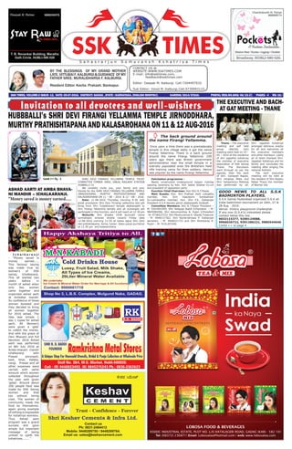 BY THE BLESSINGS OF MY GRAND MOTHER
LATE. VITTUBAI F. KALBURGI & GUIDANCE OF MY
FATHER SREE. MURALIDHARSA F. KALBURGI.
Resident Editor: Kavita. Prakash. Bankapur.
CONTACT US @.
WEBSITE:WWW.SSKTIMES.COM
E-mail: info@ssktimes.com,
feedback@ssktimes.com
Editor: Deepak M. Kalburgi. Cell:7204497932.
Sub Editor: Vinod M. Kalburgi.Cell:9739993133.
SSK TIMES, VOLUME-2 ISSUE- 12, DATE: 05-07-2016. DISTRICT: GADAG , STATE : KARNATAKA, ENGLISH MONTHLY, 		 KARENG/2014/57610. POSTAL REG.NO.GDG/46/15-17. PAGES - 4 RS: 10/-
S a h a s r a r j u n S o m u v a n s h K s h a t r i y a T i m e s
THE EXECUTIVE AND BACH-
AT GAT MEETING - THANE
Thane - The executive
meeting and self held
group (Bachat Gat)
meeting were held on 19 –
05 – 2016 at the residence
of shri jagadish kshatriya
the member of executive
association of SSK Samaj
Thane. The discussion
went through as per the
agenda, then the aarti
of Shri. Ganapati Bappa,
Shri Hinglaja Mata and
Shri. Sahasrarjun Maharaj
was performed by all.
Shri. Jagadish Kshatriya
arranged delicious snacks
for all and welcomes all
the executive members
and other members. Lastly
all of them thanked Shri.
Jagadish Kshatriya and his
family and concluded the
meeting after singing the
national Anthem.
The next executive
meeting will be held at
the resident of Shri Rajeev
Malaji Thane the member
of Bachat Gat.
I c h a l k a r a n j i
- “Money saved is
money earned.....
This famous saying
was made true by
women’s of SSK
samaj, Ichalkaranji.
This all started two
years before in
month of ashad when
only few women
came together and
organized ashad aarti
at Ambabai mandir.
So confidence of those
women boosted and
they decided to bring
all women together
for 2016 ashad. The
idea was simple 1
day 1 rupee for ashad
aarti. All Women’s
were given a ‘gala’
to collect the money.
And with the grace of
Devi Bhavani and full
devotion 2016 Ashad
aarti was performed
on 8th July 2016 at
Amba bhavani mandir
ichalkaranji with
Prasad porunpoli,
kadi, bhat, batata,
vangi. Prasad and all
other expenses were
carried with same
amount which women
collected throughout
the year with given
‘galas’. Around about
200 people food was
made by SSK Samaj
women and that
too without hiring
cook. The women of
community made the
food by themselves;
again giving example
of nothing is impossible
for kshatriya womens.
Thus Ashad aarti
program was a grand
success and gave
simple but important
message of being
unitied to uplift the
kshatriyas....... “
ASHAD AARTI AT AMBA BHAVA-
NI MANDIR – ICHALKARANJI.
“Money saved is money earned.....
HUBBBALLI’s SHRI DEVI FIRANGI YELLAMMA TEMPLE JIRNODDHARA,
MURTHY PRATHISHTAPANAAND KALASAROHANAON 11 & 12 AUG-2016
Invitation to all devotees and well-wishers
/ The back ground around
the name Firangi Yellamma.
Once upon a time there was a gramadevata
temple in this village lastly it got the name
Firangi Yellamma. There is a back ground
around the name Firangi Yellamma. 100
years ago there was British government
administration near the small temple in a
scarcely populated area the Britishers held
rifle training camp for their soldiers. Hence
was popular by the name Firangi Yellamma.
GOOD NEWS TO ALL S.S.K
BADMINTON PLAYERS.
S.S.K Samaj Hyderabad organized S.S.K all
India badminton tournament on 26th, 27 &
28 Aug - 2016.
Venue: Victory playground chaderghat.
If any one (S.S.K’s) interested please
contact below this nos.
9032115377, 9290124088,
9966026722, 9391286221, 9885544646
Contd >> to page 4
Contd >> Pg - 3 SHRI DEVI FIRANGI YELLAMMA TEMPLE TRUST
COMMITTEE TIMBER YARD, UNKAL RAILWAY STATION
HUBBALLI-31
We cordially invite you, your family and your
friends for the SHRI DEVI FIRANGI YELLAMMA TEMPLE
JIRNODDHARA, MURTHY PRATHISHTAPANA AND
KALASAROHANA ON 11 – 08 – 2016 & 12 – 08 – 2016.
Date: 11-08-2016 Thursday morning 9-30 with
great procession Shri Devi Firnangi yellamma idol will
bring from Shri Tuljabhavani temple dajibanpeth to
Shri Firangi Yellamma temple and all sumanglis will
participate in this function, and it will reach at 12-30 pm
Muhurth: Shri Shaake 1938 durmukh nama
samvatsara shravan shukla navami Friday date
12-08-2016 morning 11-55 at karka lagna Shri Devi
idol pratishtapana, homa, havan, Vastu pooja purnahuti
at 12-30 pm and kalasarohana.
Felicitation programme :
Newly constructed Underground kalyan mantap
opening ceremony by Hon. Shri Jadish Shetter Ex-cm
and president of opposition party.
Function Chief Chairman: Hon Shri K.T.Pawar.
Main Guests: Hon. Shri Pralhad Joshi Loksabha
member, Hon. Smt Vijaylaxmi Sankeshwar
Ex-Lokhasabha member, Hon. Shri F.K. Dalbanjan
President S.S.K Kendra panch dajibanpeth Hubballi.
Committee Members: Shri K.T.Pawar President –
M: 9343401999, Shri Yellappa Baddi V.President - M:
9845084596, Shri Hanumanthsa N. Pujari V.President
–M: 9738223722, Shri Parshuramsa A. Utwale Treasurer
– M: 9448137362, Shri Ramkrishnasa P. Dalbanjan
secretary – M: 9448221733 and Shri Shankarsa R.
Pujari – M: 9141203340.
 