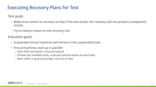 Confidential ©2021 VMware, Inc.
│ 109
​
Test goals
• Make tests similar to recovery so that if the test works, the recovery will not produce unexpected
results
• Try to reduce impact on the recovery site
​
Execution goals
• Suspended virtual machines will remain in the suspended state
• Virtual machines start up in parallel
– Each ESXi host boots a virtual machine
– If there are multiple hosts, a virtual machine boots on each host
– Boot order is by priority (high, normal, or low)
Executing Recovery Plans for Test
 
