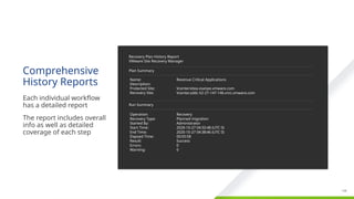Confidential ©2021 VMware, Inc.
│ 138
138
Comprehensive
History Reports
​
Each individual workflow
has a detailed report
​
The report includes overall
info as well as detailed
coverage of each step
Recovery Plan History Report
VMware Site Recovery Manager
Plan Summary
Name:
Description:
Protected Site:
Recovery Site:
Revenue Critical Applications
Vcentersitea.vsanpe.vmware.com
Vcenter.sddc-52-27-147-146.vmc.vmware.com
Run Summary
Operation:
Recovery Type:
Started By:
Start Time:
End Time:
Elapsed Time:
Result:
Errors:
Warning:
Recovery
Planned migration
Administrator
2020-10-27 04:32:48 (UTC 0)
2020-10-27 04:38:46 (UTC 0)
00:05:58
Success
0
0
 