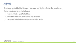 Confidential ©2021 VMware, Inc.
│ 142
​
Events generated by Site Recovery Manager are tied to vCenter Server alarms
​
These events perform the following
• Send email to the specified address
• Send SNMP traps to vCenter Server trap receivers
• Execute the specified command on the vCenter Server
Alarms
 