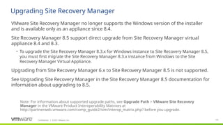 Confidential ©2021 VMware, Inc.
│ 145
​
VMware Site Recovery Manager no longer supports the Windows version of the installer
and is available only as an appliance since 8.4.
​
Site Recovery Manager 8.5 support direct upgrade from Site Recovery Manager virtual
appliance 8.4 and 8.3.
• To upgrade the Site Recovery Manager 8.3.x for Windows instance to Site Recovery Manager 8.5,
you must first migrate the Site Recovery Manager 8.3.x instance from Windows to the Site
Recovery Manager Virtual Appliance.
​
Upgrading from Site Recovery Manager 6.x to Site Recovery Manager 8.5 is not supported.
​
See Upgrading Site Recovery Manager in the Site Recovery Manager 8.5 documentation for
information about upgrading to 8.5.
Upgrading Site Recovery Manager
Note: For information about supported upgrade paths, see Upgrade Path > VMware Site Recovery
Manager in the VMware Product Interoperability Matrixes at
http://partnerweb.vmware.com/comp_guide2/sim/interop_matrix.php? before you upgrade.
 
