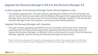 Confidential ©2021 VMware, Inc.
│ 146
​
In-place upgrade of Site Recovery Manager Server (Virtual Appliance only)
• The simplest upgrade path. This path involves upgrading the Platform Services Controller and
vCenter Server instances associated with Site Recovery Manager before upgrading Site Recovery
Manager Server. Run the new version of the Site Recovery Manager installer on the existing Site
Recovery Manager Server host machine, connecting to the existing database.
​
Upgrade Site Recovery Manager with migration
• This path involves upgrading the Platform Services Controller and vCenter Server instances
associated with Site Recovery Manager before upgrading Site Recovery Manager Server. To
migrate Site Recovery Manager to a different host or virtual machine as part of the Site Recovery
Manager upgrade, stop the existing Site Recovery Manager Windows Server.
Upgrade Site Recovery Manager 8.3/8.4 to Site Recovery Manager 8.5
Note: Site Recovery Manager 8.5 supports virtual appliance installer only, please migrate the Windows
instance to virtual appliance before upgrading the Site Recovery Manager 8.3 Windows instance to 8.5.
 