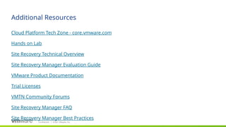 Confidential ©2021 VMware, Inc.
│
Additional Resources
​
Cloud Platform Tech Zone - core.vmware.com
​
Hands on Lab
​
Site Recovery Technical Overview
​
Site Recovery Manager Evaluation Guide
​
VMware Product Documentation
​
Trial Licenses
​
VMTN Community Forums
​
Site Recovery Manager FAQ
​
Site Recovery Manager Best Practices
 