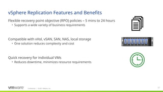 Confidential ©2021 VMware, Inc.
│
vSphere Replication Features and Benefits
​
Flexible recovery point objective (RPO) policies – 5 mins to 24 hours
• Supports a wide variety of business requirements
​
Compatible with vVol, vSAN, SAN, NAS, local storage
• One solution reduces complexity and cost
​
Quick recovery for individual VMs
• Reduces downtime, minimizes resource requirements
37
 