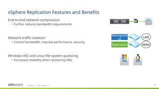 Confidential ©2021 VMware, Inc.
│
vSphere Replication Features and Benefits
​
End-to-end network compression
• Further reduces bandwidth requirements
​
Network traffic isolation
• Control bandwidth, improve performance, security
​
Windows VSS and Linux file system quiescing
• Increased reliability when recovering VMs
38
Manageme
nt
Replication WAN
LAN
 
