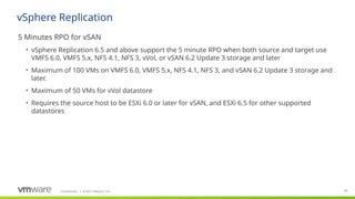 Confidential ©2021 VMware, Inc.
│ 40
​
5 Minutes RPO for vSAN
• vSphere Replication 6.5 and above support the 5 minute RPO when both source and target use
VMFS 6.0, VMFS 5.x, NFS 4.1, NFS 3, vVol, or vSAN 6.2 Update 3 storage and later
• Maximum of 100 VMs on VMFS 6.0, VMFS 5.x, NFS 4.1, NFS 3, and vSAN 6.2 Update 3 storage and
later.
• Maximum of 50 VMs for vVol datastore
• Requires the source host to be ESXi 6.0 or later for vSAN, and ESXi 6.5 for other supported
datastores
vSphere Replication
 