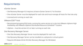 Confidential ©2021 VMware, Inc.
│ 50
​
vCenter Server
• Site Recovery Manager 8.5 requires at least vCenter Server 6.7 to function
• One vCenter Server must be deployed for each site and must manage all hosts for that site only
• Licensed and running on each site
​
VMware ESXi™ host
• Recommend grouping ESXi hosts running the same version at a site into VMware vSphere High
Availability and VMware vSphere Distributed Resource Scheduler™ clusters
• vSphere – must be version 6.5 or later running on each site
​
Site Recovery Manager Server
• One Site Recovery Manager Server must be deployed for each site
• Site Recovery Manager Server can be installed on a physical or virtual system
• Requires Windows 64-bit OS (Site Recovery Manager for Windows)
Requirements
 