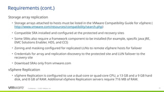 Confidential ©2021 VMware, Inc.
│ 51
​
Storage array replication
• Storage arrays attached to hosts must be listed in the VMware Compatibility Guide for vSphere (
http://www.vmware.com/resources/compatibility/search.php)
• Compatible SRA installed and configured at the protected and recovery sites
• Some SRAs also require a framework component to be installed (for example, specific Java JRE,
EMC Solutions Enabler, HDS, and CCI)
• Zoning and masking configured for replicated LUNs to remote vSphere hosts for failover
• Credentials for array and replication discovery to the protected site and LUN failover to the
recovery site
• Download SRAs only from vmware.com
​
vSphere Replication
• vSphere Replication is configured to use a dual-core or quad-core CPU, a 13 GB and a 9 GB hard
disk, and 8 GB of RAM. Additional vSphere Replication servers require 716 MB of RAM.
Requirements (cont.)
 