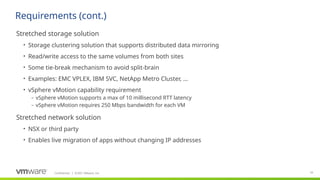 Confidential ©2021 VMware, Inc.
│ 52
​
Stretched storage solution
• Storage clustering solution that supports distributed data mirroring
• Read/write access to the same volumes from both sites
• Some tie-break mechanism to avoid split-brain
• Examples: EMC VPLEX, IBM SVC, NetApp Metro Cluster, …
• vSphere vMotion capability requirement
– vSphere vMotion supports a max of 10 millisecond RTT latency
– vSphere vMotion requires 250 Mbps bandwidth for each VM
​
Stretched network solution
• NSX or third party
• Enables live migration of apps without changing IP addresses
Requirements (cont.)
 