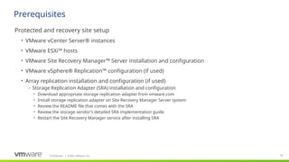 Confidential ©2021 VMware, Inc.
│ 65
​
Protected and recovery site setup
• VMware vCenter Server® instances
• VMware ESXi™ hosts
• VMware Site Recovery Manager™ Server installation and configuration
• VMware vSphere® Replication™ configuration (if used)
• Array replication installation and configuration (if used)
– Storage Replication Adapter (SRA) installation and configuration
• Download appropriate storage replication adapter from vmware.com
• Install storage replication adapter on Site Recovery Manager Server system
• Review the README file that comes with the SRA
• Review the storage vendor’s detailed SRA implementation guide
• Restart the Site Recovery Manager service after installing SRA
Prerequisites
 
