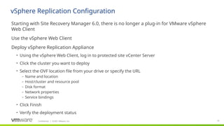 Confidential ©2021 VMware, Inc.
│ 74
​
Starting with Site Recovery Manager 6.0, there is no longer a plug-in for VMware vSphere
Web Client
​
Use the vSphere Web Client
​
Deploy vSphere Replication Appliance
• Using the vSphere Web Client, log in to protected site vCenter Server
• Click the cluster you want to deploy
• Select the OVF location file from your drive or specify the URL
– Name and location
– Host/cluster and resource pool
– Disk format
– Network properties
– Service bindings
• Click Finish
• Verify the deployment status
vSphere Replication Configuration
 