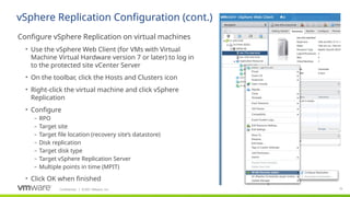 Confidential ©2021 VMware, Inc.
│ 75
​
Configure vSphere Replication on virtual machines
• Use the vSphere Web Client (for VMs with Virtual
Machine Virtual Hardware version 7 or later) to log in
to the protected site vCenter Server
• On the toolbar, click the Hosts and Clusters icon
• Right-click the virtual machine and click vSphere
Replication
• Configure
– RPO
– Target site
– Target file location (recovery site’s datastore)
– Disk replication
– Target disk type
– Target vSphere Replication Server
– Multiple points in time (MPIT)
• Click OK when finished
vSphere Replication Configuration (cont.)
 
