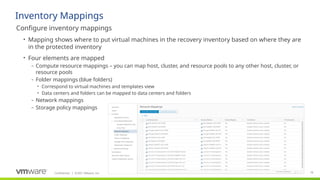 Confidential ©2021 VMware, Inc.
│ 78
​
Configure inventory mappings
• Mapping shows where to put virtual machines in the recovery inventory based on where they are
in the protected inventory
• Four elements are mapped
– Compute resource mappings – you can map host, cluster, and resource pools to any other host, cluster, or
resource pools
– Folder mappings (blue folders)
• Correspond to virtual machines and templates view
• Data centers and folders can be mapped to data centers and folders
– Network mappings
– Storage policy mappings
Inventory Mappings
 