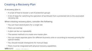 Confidential ©2021 VMware, Inc.
│ 93
​
A recovery plan is
• A script of how to recover a set of protection groups
• A list of steps for switching the operation of workloads from a protected site to the associated
recovery site
​
When creating recovery plans, consider the following
• You can have several plans for a single site
• Plans can overlap
• A plan can be run repeatedly
• The easiest method is to create one master plan
• You can create separate plans for different business units or according to recovery priority (for
special needs)
• You should include checkpoints for manual steps
• Plans must be integrated with physical recovery capabilities
Creating a Recovery Plan
 