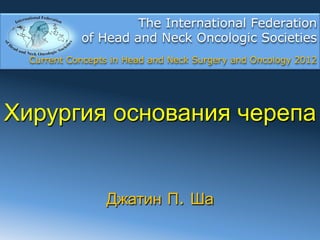 The International Federation
            of Head and Neck Oncologic Societies
  Current Concepts in Head and Neck Surgery and Oncology 2012




Хирургия основания черепа


                 Джатин П. Ша
 