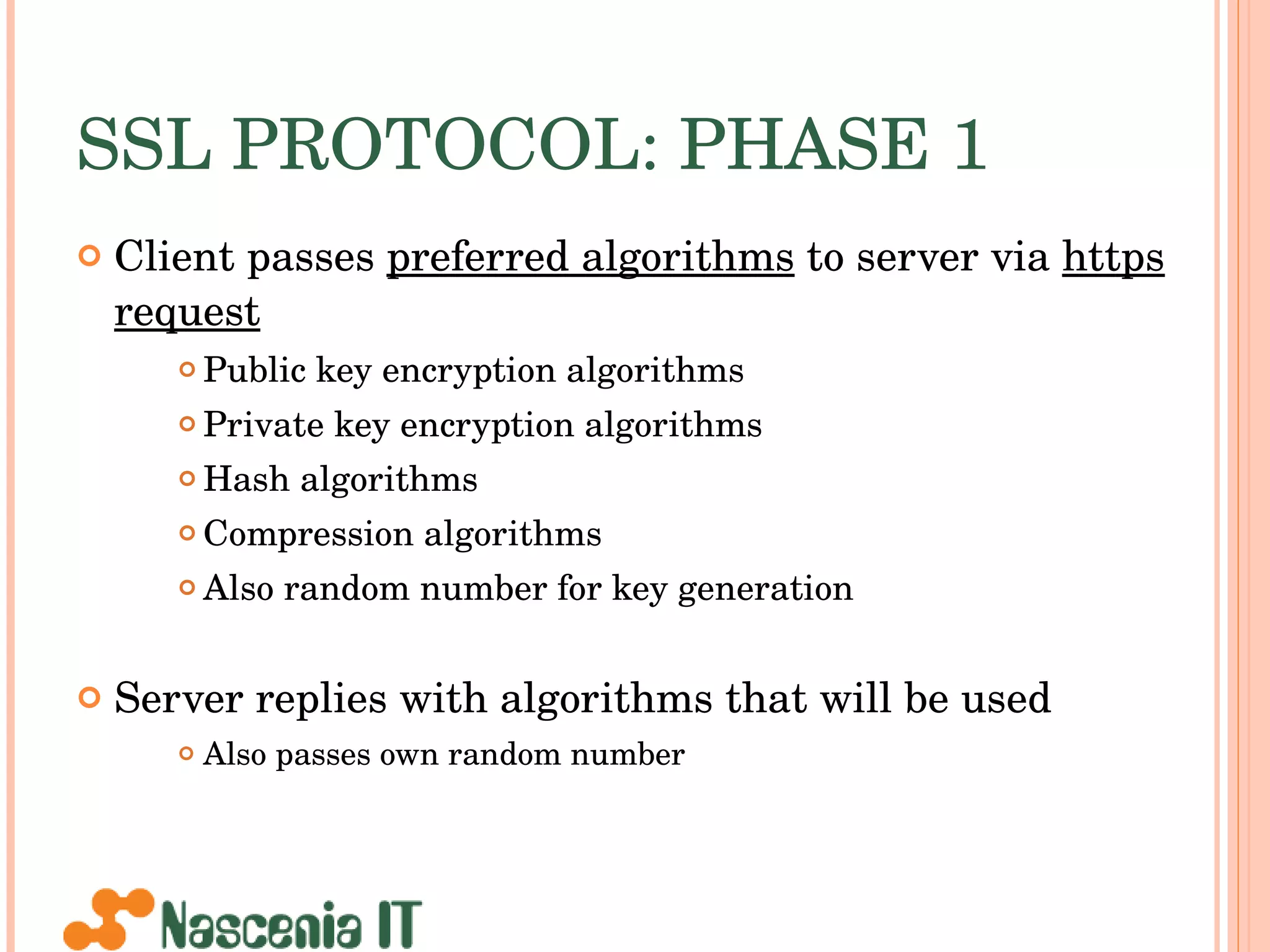 SSL PROTOCOL: PHASE 1 Client passes  preferred algorithms  to server via  https request Public key encryption algorithms Private key encryption algorithms Hash algorithms Compression algorithms Also random number for key generation Server replies with algorithms that will be used Also passes own random number 