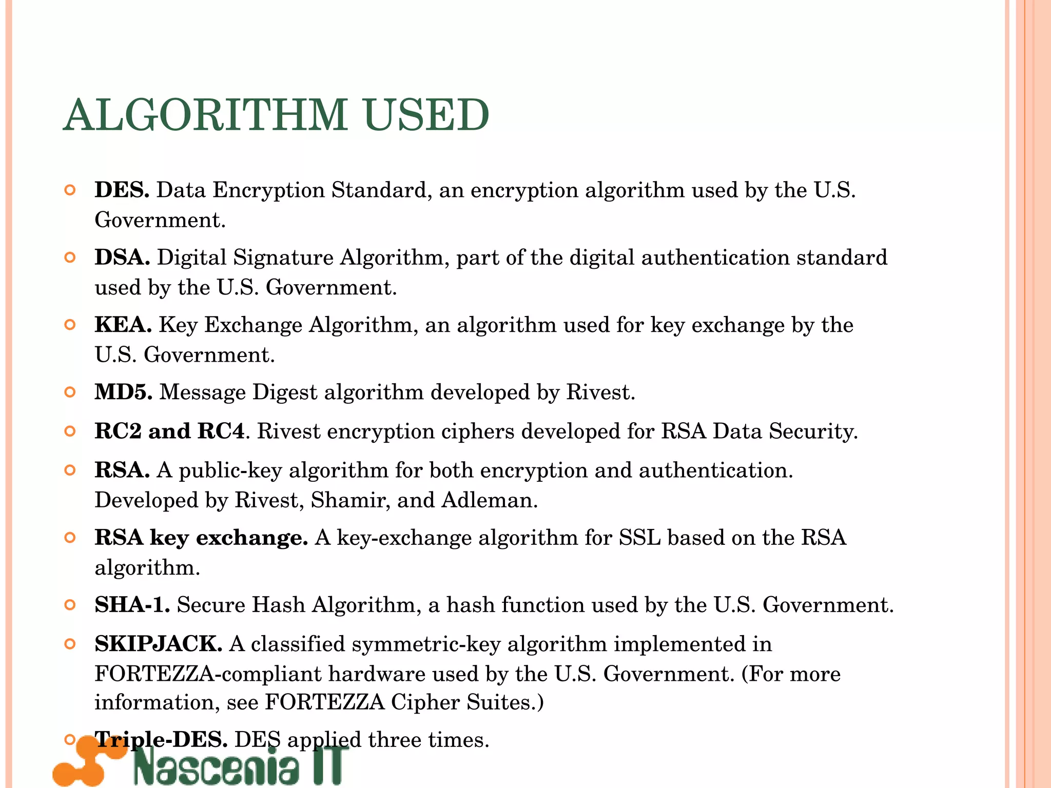 ALGORITHM USED DES.  Data Encryption Standard, an encryption algorithm used by the U.S. Government. DSA.  Digital Signature Algorithm, part of the digital authentication standard used by the U.S. Government. KEA.  Key Exchange Algorithm, an algorithm used for key exchange by the U.S. Government. MD5.  Message Digest algorithm developed by Rivest. RC2 and RC4 . Rivest encryption ciphers developed for RSA Data Security. RSA.  A public-key algorithm for both encryption and authentication. Developed by Rivest, Shamir, and Adleman. RSA key exchange.  A key-exchange algorithm for SSL based on the RSA algorithm. SHA-1.  Secure Hash Algorithm, a hash function used by the U.S. Government. SKIPJACK.  A classified symmetric-key algorithm implemented in FORTEZZA-compliant hardware used by the U.S. Government. (For more information, see FORTEZZA Cipher Suites.) Triple-DES.  DES applied three times. 