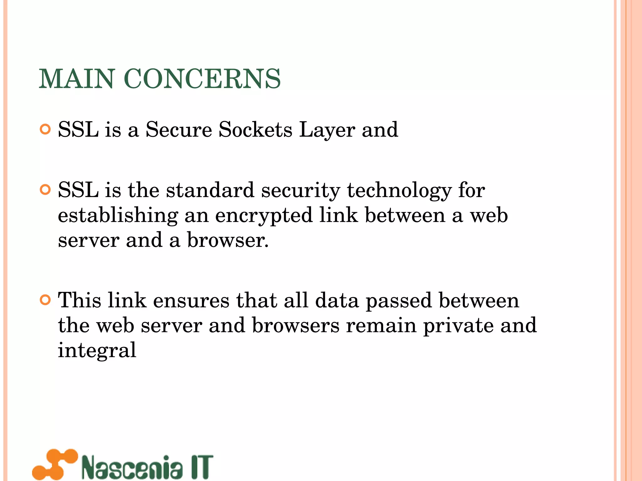 MAIN CONCERNS SSL is a Secure Sockets Layer and SSL is the standard security technology for establishing an encrypted link between a web server and a browser.  This link ensures that all data passed between the web server and browsers remain private and integral  