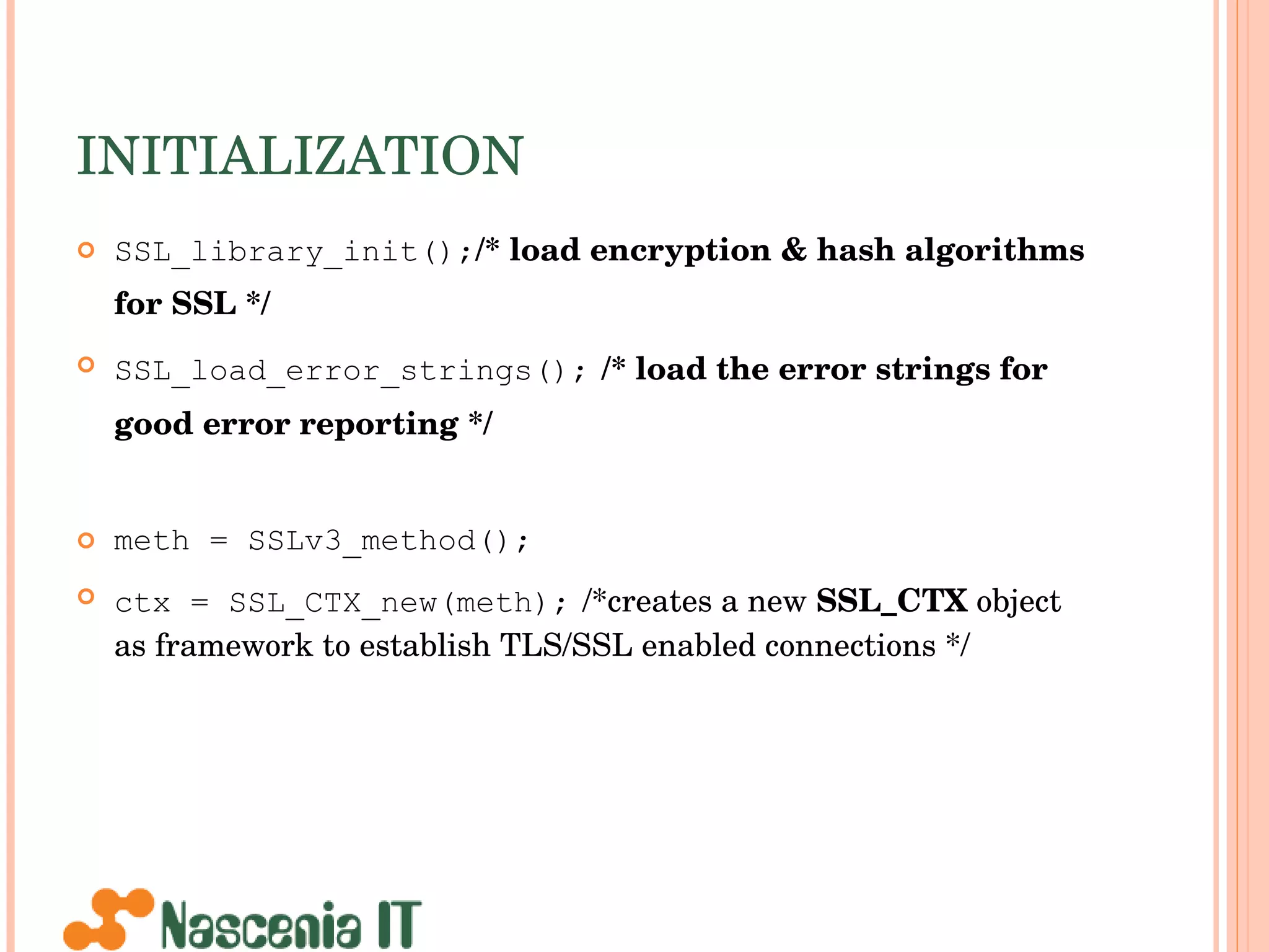 INITIALIZATION SSL_library_init(); /* load encryption & hash algorithms for SSL */   SSL_load_error_strings();   /* load the error strings for good error reporting */   meth = SSLv3_method(); ctx = SSL_CTX_new(meth);   /*creates a new  SSL_CTX  object as framework to establish TLS/SSL enabled connections */ 