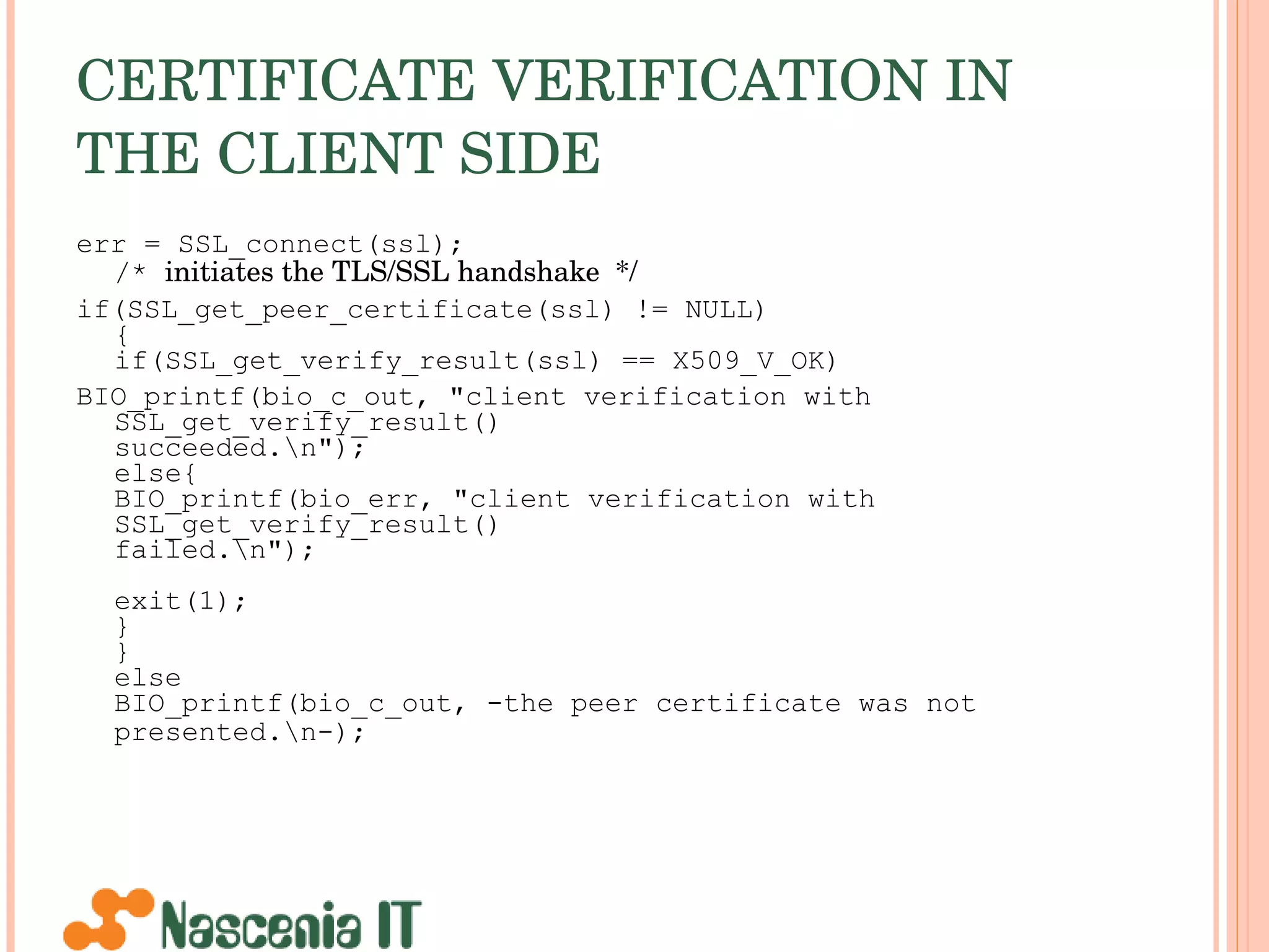CERTIFICATE VERIFICATION IN THE CLIENT SIDE   err = SSL_connect(ssl); /*  initiates the TLS/SSL handshake  */ if(SSL_get_peer_certificate(ssl) != NULL) { if(SSL_get_verify_result(ssl) == X509_V_OK) BIO_printf(bio_c_out, &quot;client verification with SSL_get_verify_result()  succeeded.\n&quot;);  else{ BIO_printf(bio_err, &quot;client verification with SSL_get_verify_result()  failed.\n&quot;); exit(1); } } else BIO_printf(bio_c_out, -the peer certificate was not presented.\n-);   