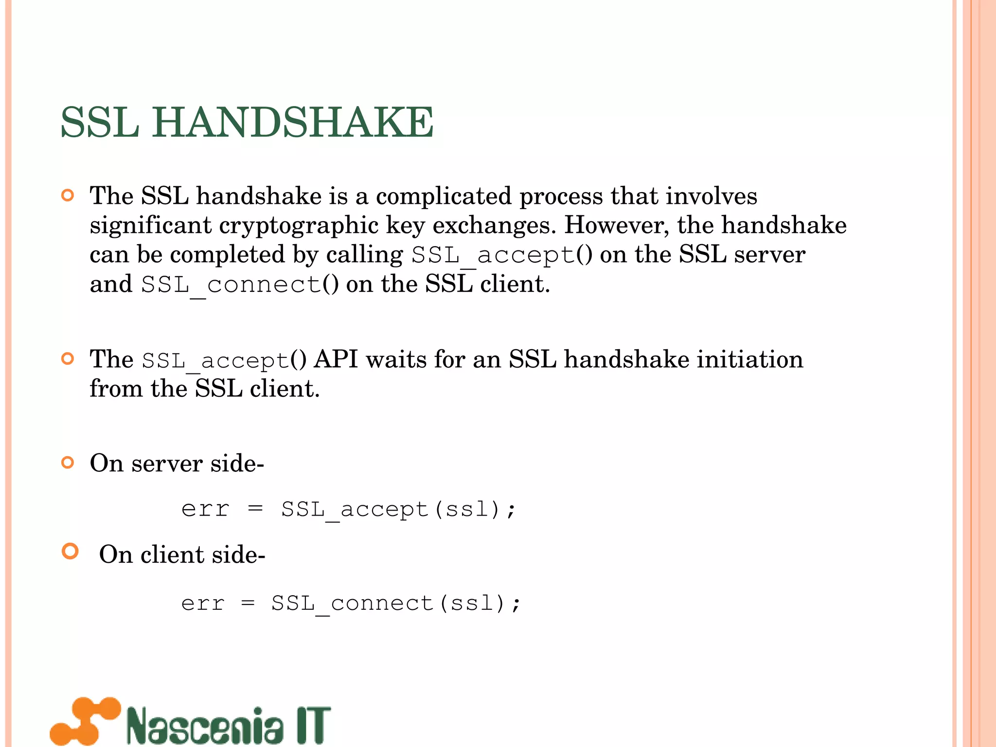 SSL HANDSHAKE The SSL handshake is a complicated process that involves significant cryptographic key exchanges. However, the handshake can be completed by calling  SSL_accept () on the SSL server and  SSL_connect () on the SSL client.  The  SSL_accept () API waits for an SSL handshake initiation from the SSL client. On server side- err =  SSL_accept(ssl); On client side- err = SSL_connect(ssl);   
