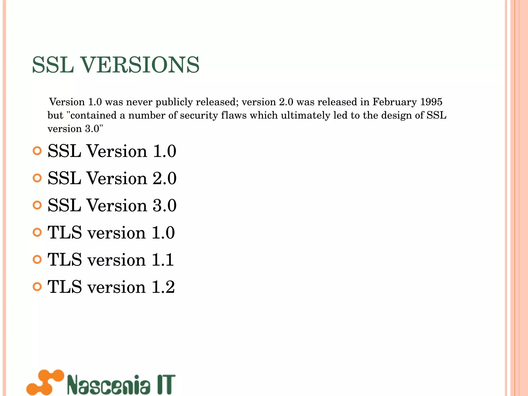 SSL VERSIONS Version 1.0 was never publicly released; version 2.0 was released in February 1995 but &quot;contained a number of security flaws which ultimately led to the design of SSL version 3.0&quot;  SSL Version 1.0 SSL Version 2.0 SSL Version 3.0 TLS version 1.0 TLS version 1.1 TLS version 1.2 