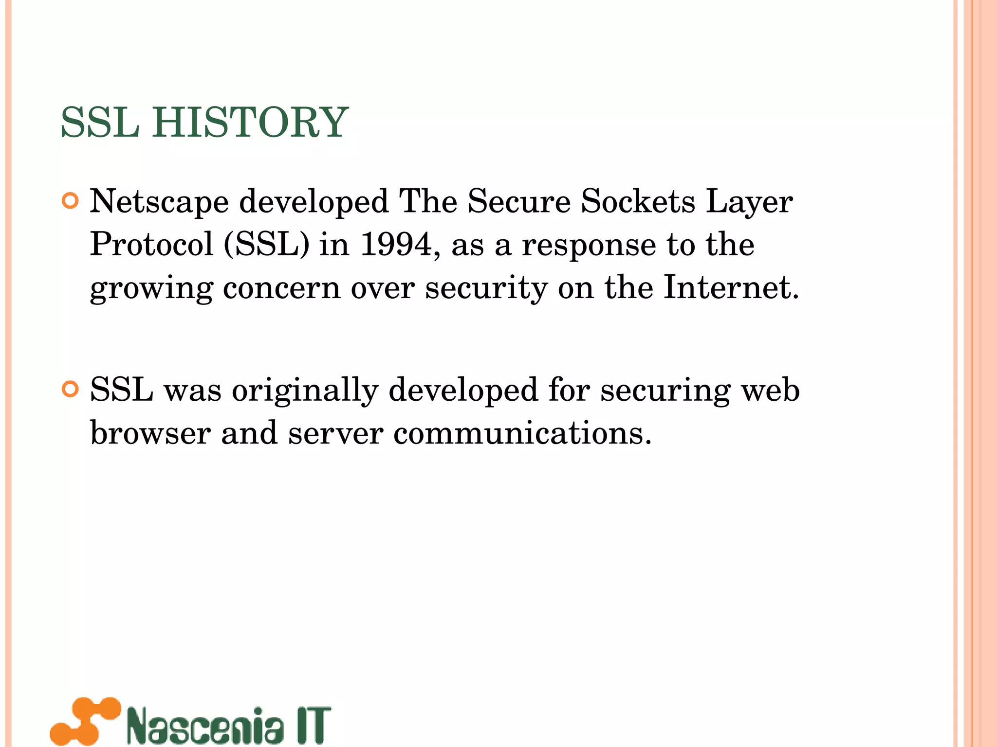 SSL HISTORY Netscape developed The Secure Sockets Layer Protocol (SSL) in 1994, as a response to the growing concern over security on the Internet.  SSL was originally developed for securing web browser and server communications.  