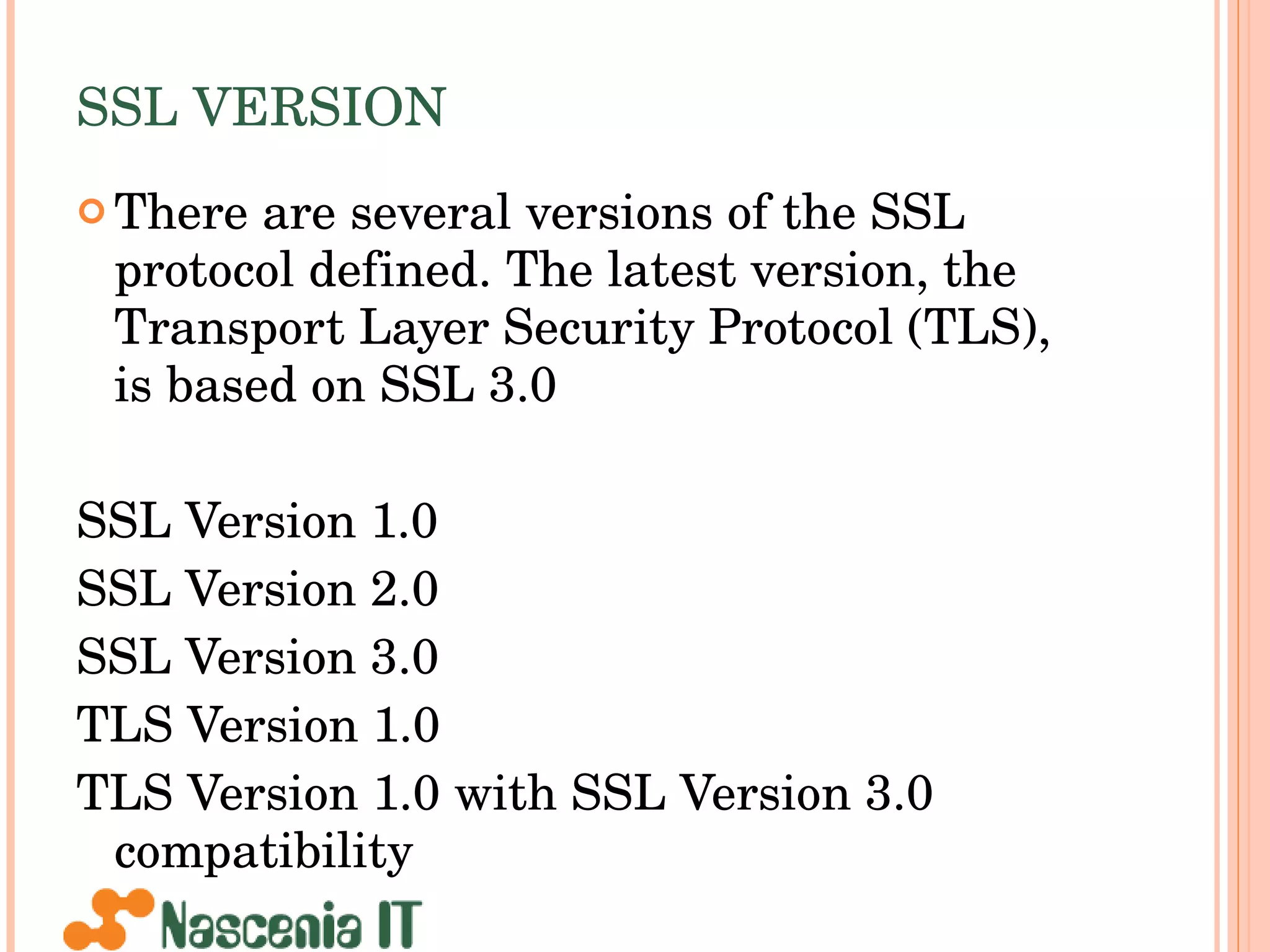 SSL VERSION There are several versions of the SSL protocol defined. The latest version, the Transport Layer Security Protocol (TLS), is based on SSL 3.0  SSL Version 1.0  SSL Version 2.0  SSL Version 3.0  TLS Version 1.0  TLS Version 1.0 with SSL Version 3.0 compatibility  