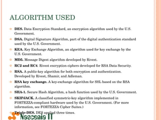 ALGORITHM USED DES.  Data Encryption Standard, an encryption algorithm used by the U.S. Government. DSA.  Digital Signature Algorithm, part of the digital authentication standard used by the U.S. Government. KEA.  Key Exchange Algorithm, an algorithm used for key exchange by the U.S. Government. MD5.  Message Digest algorithm developed by Rivest. RC2 and RC4 . Rivest encryption ciphers developed for RSA Data Security. RSA.  A public-key algorithm for both encryption and authentication. Developed by Rivest, Shamir, and Adleman. RSA key exchange.  A key-exchange algorithm for SSL based on the RSA algorithm. SHA-1.  Secure Hash Algorithm, a hash function used by the U.S. Government. SKIPJACK.  A classified symmetric-key algorithm implemented in FORTEZZA-compliant hardware used by the U.S. Government. (For more information, see FORTEZZA Cipher Suites.) Triple-DES.  DES applied three times. 